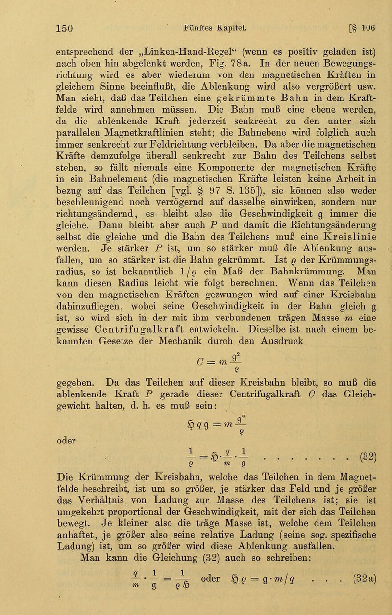 entsprechend der „Linken-Hand-Regel (wenn es positiv geladen ist) nach oben hin abgelenkt werden, Fig. 78a. In der neuen Bewegungs- richtung wird es aber wiederum von den magnetischen Kräften in gleichem Sinne beeinflußt, die Ablenkung wird also vergrößert usw. Man sieht, daß das Teilchen eine gekrümmte Bahn in dem Kraft- felde wird annehmen müssen. Die Bahn muß eine ebene werden, da die ablenkende Kraft jederzeit senkrecht zu den unter sich parallelen Magnetkraftlinien steht; die Bahnebene wird folglich auch immer senkrecht zur Feldrichtung verbleiben. Da aber die magnetischen Kräfte demzufolge überall senkrecht zur Bahn des Teilchens selbst stehen, so fällt niemals eine Komponente der magnetischen Kräfte in ein Bahnelement (die magnetischen Kräfte leisten keine Arbeit in bezug auf das Teilchen [vgl. § 97 S. 135]), sie können also weder beschleunigend noch verzögernd auf dasselbe einwirken, sondern nur richtungsändernd, es bleibt also die Geschwindigkeit g immer die gleiche. Dann bleibt aber auch P und damit die Richtungsänderung selbst die gleiche und die Bahn des Teilchens muß eine Kreislinie werden. Je stärker P ist, um so stärker muß die Ablenkung aus- fallen, um so stärker ist die Bahn gekrümmt. Ist q der Krümmungs- radius, so ist bekanntlich I/o ein Maß der Bahnkrümmung. Man kann diesen Radius leicht wie folgt berechnen. Wenn das Teilchen von den magnetischen Kräften gezwungen wird auf einer Kreisbahn dahinzufliegen, wobei seine Geschwindigkeit in der Bahn gleich g ist, so wird sich in der mit ihm verbundenen trägen Masse m eine gewisse Centrifugalkraft entwickeln. Dieselbe ist nach einem be- kannten Gesetze der Mechanik durch den Ausdruck G = m — Q gegeben. Da das Teilchen auf dieser Kreisbahn bleibt, so muß die ablenkende Kraft P gerade dieser Centrifugalkraft G das Gleich- gewicht halten, d. h. es muß sein: q2 oder _1-£.X._I (32) Die Krümmung der Kreisbahn, welche das Teilchen in dem Magnet- felde beschreibt, ist um so größer, je stärker das Feld und je größer das Verhältnis von Ladung zur Masse des Teilchens ist; sie ist umgekehrt proportional der Geschwindigkeit, mit der sich das Teilchen bewegt. Je kleiner also die träge Masse ist, welche dem Teilchen anhaftet, je größer also seine relative Ladung (seine sog. spezifische Ladung) ist, um so größer wird diese Ablenkung ausfallen. Man kann die Gleichung (32) auch so schreiben: ™'J = ö!> oder %? = $'mlq • • • (32a)