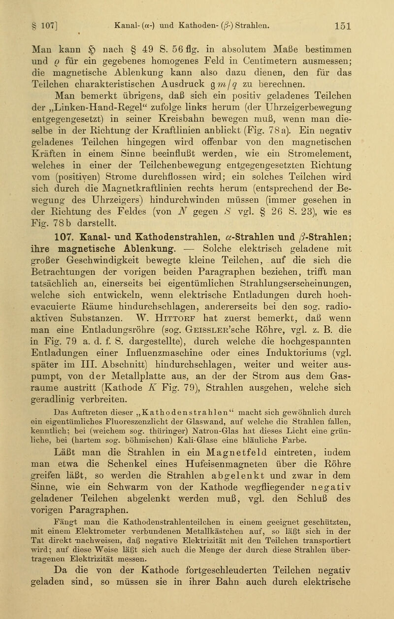 Man kann $q nach § 49 S. 56 flg. in absolutem Maße bestimmen und q für ein gegebenes homogenes Feld in Centimetern ausmessen; die magnetische Ablenkung kann also dazu dienen, den für das Teilchen charakteristischen Ausdruck Qm/q zu berechnen. Man bemerkt übrigens, daß sich ein positiv geladenes Teilchen der „Linken-Hand-Regel zufolge links herum (der Uhrzeigerbewegung entgegengesetzt) in seiner Kreisbahn bewegen muß, wenn man die- selbe in der Richtung der Kraftlinien anblickt (Fig. 78 a). Ein negativ geladenes Teilchen hingegen wird offenbar von den magnetischen Kräften in einem Sinne beeinflußt werden, wie ein Stromelement, welches in einer der Teilchenbewegung entgegengesetzten Richtung vom (positiven) Strome durchflössen wird; ein solches Teilchen wird sich durch die Magnetkraftlinien rechts herum (entsprechend der Be- wegung des Uhrzeigers) hindurchwinden müssen (immer gesehen in der Richtung des Feldes (von N gegen S vgl. § 26 S. 23), wie es Fig. 78b darstellt. 107. Kanal- und Kathodenstrahlen, «-Strahlen und ß-Strahlen; ihre magnetische Ablenkung. — Solche elektrisch geladene mit großer Geschwindigkeit bewegte kleine Teilchen, auf die sich die Betrachtungen der vorigen beiden Paragraphen beziehen, trifft man tatsächlich an, einerseits bei eigentümlichen Strahlungserscheinungen, welche sich entwickeln, wenn elektrische Entladungen durch hoch- evacuierte Räume hindurchschlagen, andererseits bei den sog. radio- aktiven Substanzen. W. Hittorf hat zuerst bemerkt, daß wenn man eine Entladungsröhre (sog. GEissLER'sche Röhre, vgl. z. B. die in Fig. 79 a. d. f. S. dargestellte), durch welche die hochgespannten Entladungen einer Influenzmaschine oder eines Induktoriums (vgl. später im III. Abschnitt) hindurchschlagen, weiter und weiter aus- pumpt, von der Metallplatte aus, an der der Strom aus dem Gas- raume austritt (Kathode K Fig. 79), Strahlen ausgehen, welche sich geradlinig verbreiten. Das Auftreten dieser „Kathodenstrahlen macht sich gewöhnlich durch ein eigentümliches Fluoreszenzlicht der Glaswand, auf welche die Strahlen fallen, kenntlich: bei (weichem sog. thüringer) Natron-Glas hat dieses Licht eine grün- liche, bei (hartem sog. böhmischen) Kali-Glase eine bläuliche Farbe. Läßt man die Strahlen in ein Magnetfeld eintreten, indem man etwa die Schenkel eines Hufeisenmagneten über die Röhre greifen läßt, so werden die Strahlen abgelenkt und zwar in dem Sinne, wie ein Schwärm von der Kathode wegfliegender negativ geladener Teilchen abgelenkt werden muß, vgl. den Schluß des vorigen Paragraphen. Fängt man die Kathodenstrahlenteilchen in einem geeignet geschützten, mit einem Elektrometer verbundenen Metallkästchen auf, so läßt sich in der Tat direkt -nachweisen, daß negative Elektrizität mit den Teilchen transportiert wird; auf diese Weise läßt sich auch die Menge der durch diese Strahlen über- tragenen Elektrizität messen. Da die von der Kathode fortgeschleuderten Teilchen negativ geladen sind, so müssen sie in ihrer Bahn auch durch elektrische