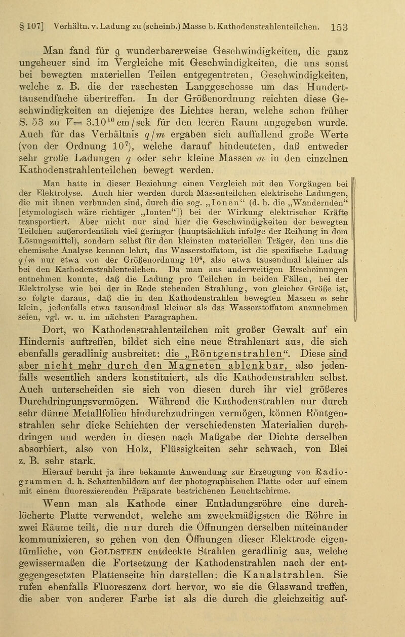 Man fand für g wunderbarerweise Geschwindigkeiten, die ganz ungeheuer sind im Vergleiche mit Geschwindigkeiten, die uns sonst bei bewegten materiellen Teilen entgegentreten, Geschwindigkeiten, welche z. B. die der raschesten Langgeschosse um das Hundert- tausendfache übertreffen. In der Größenordnung reichten diese Ge- schwindigkeiten an diejenige des Lichtes heran, welche schon früher S. 53 zu V= 3.1010cm/sek für den leeren Raum angegeben wurde. Auch für das Verhältnis q/m ergaben sich auffallend große Werte (von der Ordnung 107), welche darauf hindeuteten, daß entweder sehr große Ladungen q oder sehr kleine Massen m in den einzelnen Kathodenstrahlenteilchen bewegt werden. Man hatte in dieser Beziehung einen Vergleich mit den Vorgängen bei der Elektrolyse. Auch hier werden durch Massenteilchen elektrische Ladungen, die mit ihnen verbunden sind, durch die sog. „Ionen (d. h. die „Wandernden [etymologisch wäre richtiger „Ionten]) bei der Wirkung elektrischer Kräfte transportiert. Aber nicht nur sind hier die Geschwindigkeiten der bewegten Teilchen außerordentlich viel geringer (hauptsächlich infolge der Reibung in dem Lösungsmittel), sondern selbst für den kleinsten materiellen Träger, den uns die i chemische Analyse kennen lehrt, das Wasserstoffatom, ist die spezifische Ladung q/m nur etwa von der Größenordnung 104, also etwa tausendmal kleiner als bei den Kathodenstrahlenteilchen. Da man aus anderweitigen Erscheinungen entnehmen konnte, daß die Ladung pro Teilchen in beiden Fällen, bei der Elektrolyse wie bei der in Rede stehenden Strahlung, von gleicher Größe ist, so folgte daraus, daß die in den Kathodenstrahlen bewegten Massen m sehr | klein, jedenfalls etwa tausendmal kleiner als das Wasserstoffatom anzunehmen seien, vgl. w. u. im nächsten Paragraphen. Dort, wo Kathodenstrahlenteilchen mit großer Gewalt auf ein Hindernis auftreffen, bildet sich eine neue Strahlenart aus, die sich ebenfalls geradlinig ausbreitet: die „Röntgenstrahlen. Diese sind aber nicht mehr durch den Magneten ablenkbar, also jeden- falls wesentlich anders konstituiert, als die Kathodenstrahlen selbst. Auch unterscheiden sie sich von diesen durch ihr viel größeres Durchdringungsvermögen. Während die Kathodenstrahlen nur durch sehr dünne Metallfolien hindurchzudringen vermögen, können Röntgen- strahlen sehr dicke Schichten der verschiedensten Materialien durch- dringen und werden in diesen nach Maßgabe der Dichte derselben absorbiert, also von Holz, Flüssigkeiten sehr schwach, von Blei z. B. sehr stark. Hierauf beruht ja ihre bekannte Anwendung zur Erzeugung von Radio- grammen d. h. Schattenbildern auf der photographischen Platte oder auf einem mit einem fluoreszierenden Präparate bestrichenen Leuchtschirme. Wenn man als Kathode einer Entladungsröhre eine durch- löcherte Platte verwendet, welche am zweckmäßigsten die Röhre in zwei Räume teilt, die nur durch die Öffnungen derselben miteinander kommunizieren, so gehen von den Öffnungen dieser Elektrode eigen- tümliche, von Goldstein entdeckte Strahlen geradlinig aus, welche gewissermaßen die Fortsetzung der Kathodenstrahlen nach der ent- gegengesetzten Plattenseite hin darstellen: die Kanalstrahlen. Sie rufen ebenfalls Fluoreszenz dort hervor, wo sie die Glaswand treffen, die aber von anderer Farbe ist als die durch die gleichzeitig auf-