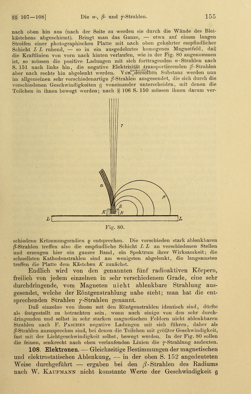 §§ 107—1( nach oben hin ans (nach der Seite zu werden sie durch die Wände des Blei- kästchens abgeschirmt). Bringt man das Ganze, — etwa auf einem langen Streifen einer photographischen Platte mit nach oben gekehrter empfindlicher Schicht LL ruhend, — so in ein ausgedehntes homogenes Magnetfeld, daß die Kraftlinien von vorn nach hinten verlaufen, wie in der Fig. 80 angenommen ist, so müssen die positive Ladungen mit sich forttragenden «-Strahlen nach S. 151 nach links hin, die negative Elektrizität ^transportierenden (?-Strahlen aber nach rechts hin abgelenkt werden. Von derselben Substanz werden nun im allgemeinen sehr verschiedenartige (^-Strahlen ausgesendet, die sich durch die verschiedenen Geschwindigkeiten g voneinander unterscheiden, mit denen die Teilchen in ihnen bewegt werden; nach § 106 S. 150 müssen ihnen darum ver- Fig. 80. schiedene Krümmungsradien o entsprechen. Die verschieden stark ablenkbaren ß- Strahlen treffen also die empfindliche Schicht L L an verschiedenen Stellen und erzeugen hier ein ganzes Band, ein Spektrum ihrer Wirksamkeit; die schnellsten Kathodenstrahlen sind am wenigsten abgelenkt, die langsamsten treffen die Platte dem Kästchen K zunächst. Endlich, wird von den genannten fünf radioaktiven Körpern, freilich von jedem einzelnen in sehr verschiedenem Grade, eine sehr durchdringende, vom Magneten nicht ablenkbare Strahlung aus- gesendet, welche der Röntgenstrahlung nahe steht; man hat die ent- sprechenden Strahlen /-Strahlen genannt. Daß einzelne von ihnen mit den Röntgenstrahlen identisch sind, dürfte als festgestellt zu betrachten sein, wenn auch einige von den sehr durch- dringenden und selbst in sehr starken magnetischen Feldern nicht ablenkbaren Strahlen nach F. Paschetst negative Ladungen mit sich führen, daher als (^-Strahlen anzusprechen sind, bei denen die Teilchen mit größter Geschwindigkeit, fast mit der Lichtgeschwindigkeit selbst, bewegt werden. In der Fig. 80 sollen die feinen, senkrecht nach oben verlaufenden Linien die j'-Strahlurig andeuten. 108. Elektronen. — Gleichzeitige Bestimmungen der magnetischen und elektrostatischen Ablenkung, — in der oben S. 152 angedeuteten Weise durchgeführt — ergaben bei den ß- Strahlen des Radiums nach W. Kaupmann nicht konstante Werte der Geschwindigkeit g