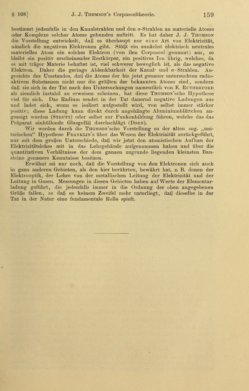 bestimmt jedenfalls in den Kanalstrahlen und den a-Strahlen an materielle Atome oder Komplexe solcher Atome gebunden auftritt. Es hat daher J. J. Thomson die Vorstellung entwickelt, daß es überhaupt nur eine Art von Elektrizität, nämlich die negativen Elektronen gibt. Stößt ein zunächst elektrisch neutrales materielles Atom ein solches Elektron (von ihm Corpuscel genannt) aus, so bleibt ein positiv erscheinender Restkörper, ein positives Ion übrig, welches, da es mit träger Materie behaftet ist, viel schwerer beweglich ist, als das negative Elektron. Daher die geringe Ablenkbarkeit der Kanal- und a- Strahlen. An- gesichts des Umstandes, daß die Atome der bis jetzt genauer untersuchten radio- aktiven Substanzen nicht nur die größten der bekannten Atome sind, sondern daß sie sich in der Tat nach den Untersuchungen namentlich von E. Rtjthereord als ziemlich instabil zu erweisen scheinen, hat diese THOMSON'sche Hypothese viel für sich. Das Radium sendet in der Tat dauernd negative Ladungen aus und ladet sich, wenn es isoliert aufgestellt wird, von selbst immer stärker positiv; diese Ladung kann direkt durch angehängte Aluminiumblättchen an- gezeigt werden (Strtjtt) oder selbst zur Funkenbildung führen, welche das das Präparat einhüllende Glasgefäß durchschlägt (Dorn). Wir werden durch die THOMSON'sche Vorstellung zu der alten sog. „uni- tarischen Hypothese Franklin's über das Wesen der Elektrizität zurückgeführt, nur mit dem großen Unterschiede, daß wir jetzt den atomistischen Aufbau der Elektrizitätslehre mit in das Lehrgebäude aufgenommen haben und über die quantitativen Verhältnisse der dem ganzen zugrunde liegenden kleinsten Bau- steine genauere Kenntnisse besitzen. Erwähnt sei nur noch, daß die Vorstellung von den Elektronen sich auch in ganz anderen Gebieten, als den hier berührten, bewährt hat, z. B. denen der Elektrooptik, der Lehre von der metallischen Leitung der Elektrizität und der Leitung in Gasen. Messungen in diesen Gebieten haben auf Werte der Elementar- ladung geführt, die jedenfalls immer in die Ordnung der oben angegebenen Größe fallen, so daß es keinem Zweifel mehr unterliegt, daß dieselbe in der Tat in der Natur eine fundamentale Rolle spielt.