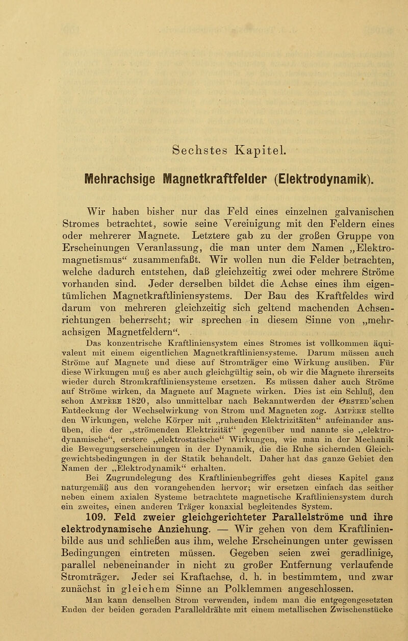 Sechstes Kapitel. Mehrachsige Magnetkraftfelder (Elektrodynamik). Wir haben bisher nur das Feld eines einzelnen galvanischen Stromes betrachtet, sowie seine Vereinigung mit den Feldern eines oder mehrerer Magnete. Letztere gab zu der großen Gruppe von Erscheinungen Veranlassung, die man unter dem Namen „Elektro- magnetismus zusammenfaßt. Wir wollen nun die Felder betrachten, welche dadurch entstehen, daß gleichzeitig zwei oder mehrere Ströme vorhanden sind. Jeder derselben bildet die Achse eines ihm eigen- tümlichen Magnetkraftliniensystems. Der Bau des Kraftfeldes wird darum von mehreren gleichzeitig sich geltend machenden Achsen- richtungen beherrscht; wir sprechen in diesem Sinne von „mehr- achsigen Magnetfeldern. . Das konzentrische Kraftliniensystem eines Stromes ist vollkommen äqui- valent mit einem eigentlichen Magnetkraftliniensysteme. Darum müssen auch Ströme auf Magnete und diese auf Stromträger eine Wirkung ausüben. Für diese Wirkungen muß es aber auch gleichgültig sein, ob wir die Magnete ihrerseits wieder durch Stromkraftliniensysteme ersetzen. Es müssen daher auch Ströme auf Ströme wirken, da Magnete auf Magnete wirken. Dies ist ein Schluß, den schon Ampeee 1820, also unmittelbar nach Bekanntwerden der ÖESTED'schen Entdeckung der Wechselwirkung von Strom und Magneten zog. Ampeee stellte den Wirkungen, welche Körper mit „ruhenden Elektrizitäten aufeinander aus- üben, die der „strömenden Elektrizität gegenüber und nannte sie „elektro- dynamische, erstere „elektrostatische Wirkungen, wie man in der Mechanik die Bewegungserscheinungen in der Dynamik, die die Euhe sichernden Gleich- gewichtsbedingungen jn der Statik behandelt. Daher hat das ganze Gebiet den Namen der „Elektrodynamik erhalten. Bei Zugrundelegung des Kraftlinienbegriffes geht dieses Kapitel ganz naturgemäß aus den vorangehenden hervor; wir ersetzen einfach das seither neben einem axialen Systeme betrachtete magnetische Kraftliniensystem durch ein zweites, einen anderen Träger konaxial begleitendes System. 109. Feld zweier gleichgerichteter Parallelströme und ihre elektrodynamische Anziehung. — Wir gehen von dem Kraftlinien- bilde aus und schließen aus ihm, welche Erscheinungen unter gewissen Bedingungen eintreten müssen. Gegeben seien zwei geradlinige, parallel nebeneinander in nicht zu großer Entfernung verlaufende Stromträger. Jeder sei Kraftachse, d. h. in bestimmtem, und zwar zunächst in gleichem Sinne an Polklemmen angeschlossen. Man kann denselben Strom verwenden, indem man die entgegengesetzten Enden der beiden geraden Paralleldrähte mit einem metallischen Zwischenstücke