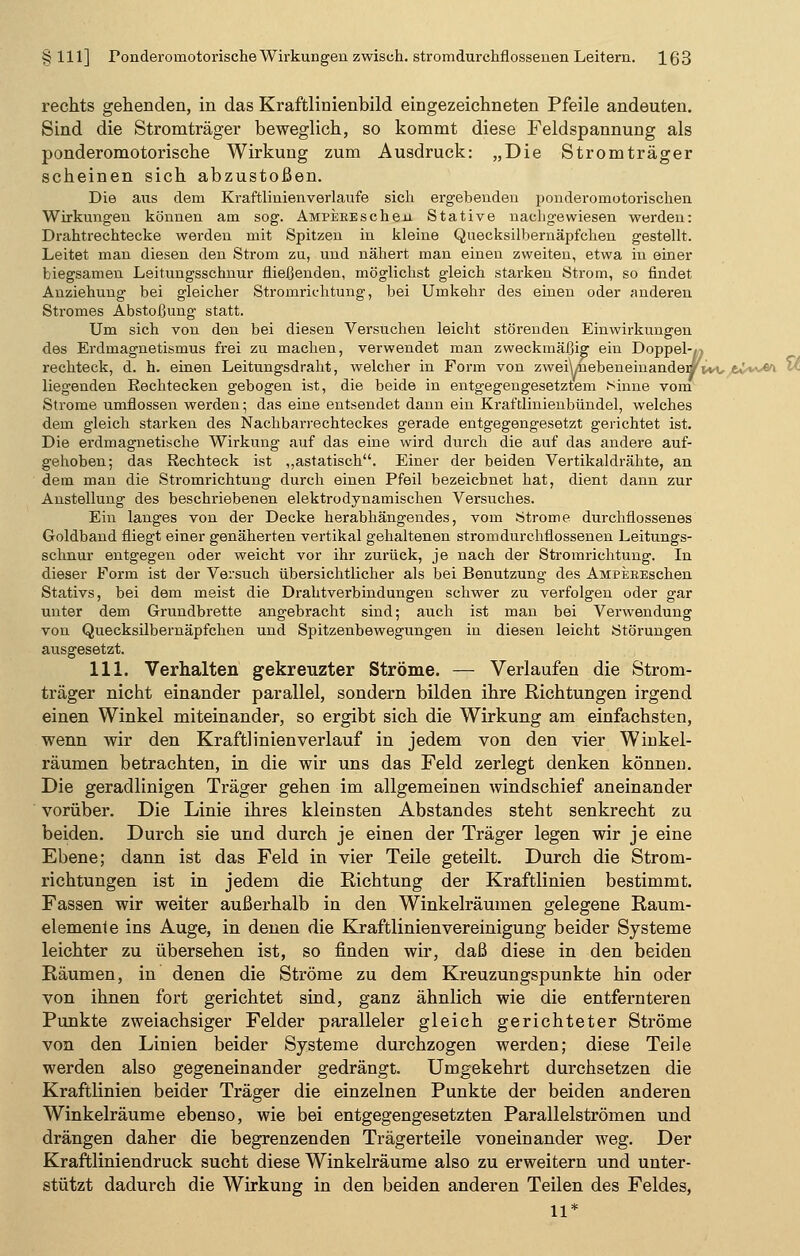 rechts gehenden, in das Kraftlinienbild eingezeichneten Pfeile andeuten. Sind die Stromträger beweglich, so kommt diese Feldspannung als ponderomotorische Wirkung zum Ausdruck: „Die Stromträger scheinen sich abzustoßen. Die aus dem Kraftlinienverlaufe sich ergebenden ponderomotorischen Wirkungen können am sog. Ampere sehen Stative nachgewiesen werden: Drahtrechtecke werden mit Spitzen in kleine Quecksilbernäpfchen gestellt. Leitet man diesen den Strom zu, und nähert man einen zweiten, etwa in einer biegsamen Leitungsschnur fließenden, möglichst gleich starken Strom, so findet Anziehung bei gleicher Stromrichtung, bei Umkehr des einen oder anderen Stromes Abstofjung statt. Um sich von den bei diesen Versuchen leicht störenden Einwirkungen des Erdmagnetismus frei zu machen, verwendet man zweckmäßig ein Doppel-^ rechteck, d. h. einen Leitungsdraht, welcher in Form von zwei\/hebeneinandewVvt, tv**& v liegenden Eechtecken gebogen ist, die beide in entgegengesetztem Sinne vom Strome umflossen werden; das eine entsendet dann ein Kraftlinienbündel, welches dem gleich starken des Nachbarrechteckes gerade entgegengesetzt gerichtet ist. Die erdmagnetische Wirkung auf das eine wird durch die auf das andere auf- gehoben; das Rechteck ist ,,astatisch. Einer der beiden Vertikaldrähte, an dem man die Stromrichtung durch einen Pfeil bezeichnet hat, dient dann zur Anstellung des beschriebenen elektrodynamischen Versuches. Ein langes von der Decke herabhängendes, vom Strome durchflossenes Goldband fliegt einer genäherten vertikal gehaltenen ström durchflossenen Leitungs- schnur entgegen oder weicht vor ihr zurück, je nach der Stromrichtung. In dieser Form ist der Versuch übersichtlicher als bei Benutzung des AMPEREschen Stativs, bei dem meist die Drahtverbindungen schwer zu verfolgen oder gar unter dem Grundbrette angebracht sind; auch ist man bei Verwendung von Quecksilbernäpfchen und Spitzenbewegungen in diesen leicht Störungen ausgesetzt. 111. Verhalten gekreuzter Ströme. — Verlaufen die Strom- träger nicht einander parallel, sondern bilden ihre Richtungen irgend einen Winkel miteinander, so ergibt sich die Wirkung am einfachsten, wenn wir den Kraftlinien verlauf in jedem von den vier Winkel- räumen betrachten, in die wir uns das Feld zerlegt denken können. Die geradlinigen Träger gehen im allgemeinen windschief aneinander vorüber. Die Linie ihres kleinsten Abstandes steht senkrecht zu beiden. Durch sie und durch je einen der Träger legen wir je eine Ebene; dann ist das Feld in vier Teile geteilt. Durch die Strom- richtungen ist in jedem die Richtung der Kraftlinien bestimmt. Fassen wir weiter außerhalb in den Winkelräumen gelegene Raum- elemente ins Auge, in denen die Kraftlinienvereinigung beider Systeme leichter zu übersehen ist, so finden wir, daß diese in den beiden Räumen, in denen die Ströme zu dem Kreuzungspunkte hin oder von ihnen fort gerichtet sind, ganz ähnlich wie die entfernteren Punkte zweiachsiger Felder paralleler gleich gerichteter Ströme von den Linien beider Systeme durchzogen werden; diese Teile werden also gegeneinander gedrängt. Umgekehrt durchsetzen die Kraftlinien beider Träger die einzelnen Punkte der beiden anderen Winkelräume ebenso, wie bei entgegengesetzten Parallelströmen und drängen daher die begrenzenden Trägerteile voneinander weg. Der Kraftliniendruck sucht diese Winkelräume also zu erweitern und unter- stützt dadurch die Wirkung in den beiden anderen Teilen des Feldes, 11*