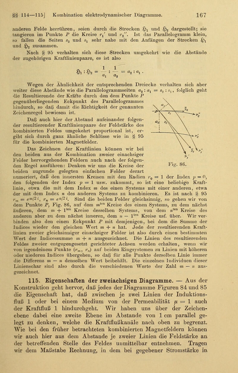anderen Felde herrühren, seien durch die Strecken £)x und £)2 dargestellt; sie tangieren im Punkte P die Kreise rt' und r2. Ist das Parallelogramm klein, so fallen die Seiten s2 und s1 sehr nahe mit den Anfängen der Strecken ^ und §2 zusammen. Nach § 95 verhalten sich diese Strecken umgekehrt wie die Abstände der zugehörigen Kraftlinienpaare, es ist also . r 1 1 Vi '• §2 = — : — = a2 '• «1 • «1 ai Wegen der Ähnlichkeit der entsprechenden Dreiecke verhalten sich aber weiter diese Abstände wie die Parallelogrammseiten a2 : at = s2 : s1, folglich geht die Resultierende der Kräfte durch den dem Punkte P gegenüberliegenden Eckpunkt des Parallelogrammes hindurch, so daß damit die Richtigkeit der genannten Zeichenregel bewiesen ist. Daß auch hier der Abstand aufeinander folgen- der resultierender Kraftlinienpaare der Feldstärke des kombinierten Feldes umgekehrt proportional ist, er- gibt sich durch ganz ähnliche Schlüsse wie in § 95 für die kombiniei-ten Magnetfelder. Das Zeichnen der Kraftlinien können wir bei den beiden aus der Kombination zweier einachsiger Felder hervorgehenden Feldern auch nach der folgen- den Regel ausführen: Denken wir uns die Kreise der ■^1o* • beiden zugrunde gelegten einfachen Felder derart numeriert, daß den innersten Kreisen mit den Radien r0 = 1 der Index p = 0, den folgenden der Index p = 1 usw. zukommt, so ist eine beliebige Kraft- linie, etwa die mit dem Index m des einen Systems mit einer anderen, etwa der mit dem Index n des anderen Systems zu kombinieren. Es ist nach § 95 rm = e™/2«, rn — enßi. Sind die beiden Felder gleichsinnig, so gehen wir von dem Punkte P, Fig. 86, auf dem mten Kreise des einen Systems, zu dem nächst äußeren, dem m + lten Kreise desselben Systems, von dem mten Kreise des anderen aber zu dem nächst inneren, dem n — lten Kreise usf. über. Wir ver- binden also den einen Eckpunkt P mit demjenigen, bei dem die Summe der Jndices wieder den gleichen Wert m + n hat. Jede der resultierenden Kraft- linien zweier gleichsinniger einachsiger Felder ist also durch einen bestimmten Wert der Indicessumme m + n ausgezeichnet. Die Linien des resultierenden Feldes zweier entgegengesetzt gerichteter Achsen werden erhalten, wenn wir von irgendeinem Punkte (rm, rn) auf beiden Ringsystemen zu Linien mit höheren oder niederen Indices übergehen, so daß für alle Punkte derselben Linie immer die Differenz m — n denselben Wert beibehält. Die einzelnen Individuen dieser Linienschar sind also durch die verschiedenen Werte der Zahl m — n aus- gezeichnet. 115. Eigenschaften der zweiachsigen Diagramme. — Aus der Konstruktion geht hervor, daß jedes der Diagramme Figuren 84 und 85 die Eigenschaft hat, daß zwischen je zwei Linien der Induktions- fluß 1 oder bei einem Medium von der Permeabilität fi = 1 auch der Kraftfluß 1 hindurchgeht. Wir haben uns über der Zeichen- ebene dabei eine zweite Ebene im Abstände von 1 cm parallel ge- legt zu denken, welche die Kraftflußkanäle nach oben zu begrenzt. Wie bei den früher betrachteten kombinierten Magnetfeldern können wir auch hier aus dem Abstände je zweier Linien die Feldstärke an der betreffenden Stelle des Feldes unmittelbar entnehmen. Tragen wir dem Maßstabe Rechnung, in dem bei gegebener Stromstärke in