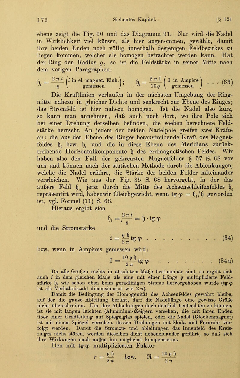 ebene zeigt die Fig. 90 und das Diagramm 91. Nur wird die Nadel in Wirklichkeit viel kürzer, als hier angenommen, gewählt, damit ihre beiden Enden noch völlig innerhalb desjenigen Feldbezirkes zu liegen kommen, welcher als homogen betrachtet werden kann. Hat der Ring den Radius @, so ist die Feldstärke in seiner Mitte nach dem vorigen Paragraphen: r _ 2 n i L jn e\ magnet. Einh.\ . t __ % n ■*• f I in Ampere j (331 'x q \ gemessen ) ' 'l IQq \ gemessen / ' Die Kraftlinien verlaufen in der nächsten Umgebung der Ring- mitte nahezu in gleicher Dichte und senkrecht zur Ebene des Ringes; das Stromfeld ist hier nahezu homogen. Ist die Nadel also kurz, so kann man annehmen, daß auch noch dort, wo ihre Pole sich bei einer Drehung derselben befinden, die soeben berechnete Feld- stärke herrscht. An jedem der beiden Nadelpole greifen zwei Kräfte an: die aus der Ebene des Ringes heraustreibende Kraft des Magnet- feldes §. bzw. fjj und die in diese Ebene des Meridians zurück- treibende Horizontalkomponente fj des erdmagnetischen Feldes. Wir haben also den Fall der gekreuzten Magnetfelder § 57 S. 68 vor uns und können nach der statischen Methode durch die Ablenkungen, welche die Nadel erfährt, die Stärke der beiden Felder miteinander vergleichen. Wie aus der Fig. 35 S. 68 hervorgeht, in der das äußere Feld f)a jetzt durch die Mitte des Achsenschleifenfeldes B^ repräsentirt wird, haben wir Gleichgewicht, wenn tg<p = b\/f) geworden ist, vgl. Formel (11) S. 68. Hieraus ergibt sich <; 2n« v- , und die Stromstärke ^ = ^tg^ (34) 2tt bzw. wenn in Amperes gemessen wird: 1 = 1-T~iS9 • ■ (34a) Da alle Größen rechts in absolutem Maße bestimmbar sind, so ergibt sich auch i in dem gleichen Maße als eine mit einer Länge q multiplizierte Feld- stärke fi, wie schon oben beim geradlinigen Strome hervorgehoben wurde (tg qo ist als Verhältniszahl dimensionslos wie 2 n). Damit die Bedingung der Homogenität des Achsenfeldes gewahrt bleibe, auf der die ganze Ableitung beruht, darf die Nadellänge eine gewisse Größe nicht überschreiten. Um ihre Ablenkungen doch deutlich beobachten zu können, ist sie mit langen leichten (Aluminium-)Zeigern versehen, die mit ihren Enden über einer Gradteilung auf Spiegelglas spielen, oder die Nadel (Glockenmagnet) ist mit einem Spiegel versehen, dessen Drehungen mit Skala und Fernrohr ver- folgt werden. Damit die Stromzu- und ableitungen das Innenfeld des Kreis- ringes nicht stören, werden dieselben dicht nebeneinander geführt, so daß sich ihre Wirkungen nach außen hin möglichst kompensieren. Den mit tg (p multiplizierten Faktor r = |i bzw. 81 = ^ 2n 2 TT