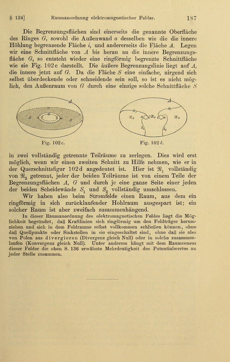 Die Begrenzungsflächen sind einerseits die genannte Oberfläche des Ringes G, sowohl die Außenwand a desselben wie die die innere Höhlung begrenzende Fläche *, und andererseits die Fläche A. Legen wir eine Schnittfläche von A bis heran an die innere Begrenzungs- fläche G, so entsteht wieder eine ringförmig begrenzte Schnittfläche wie sie Fig. 102 c darstellt. Die äußere Begrenzungslinie liegt auf ^4, die innere jetzt auf G. Da die Fläche S eine einfache, nirgend sich selbst überdeckende oder schneidende sein soll, so ist es nicht mög- lich, den Außenraum von G durch eine einzige solche Schnittfläche S Fig. 102 c. Fig. 102 d. in zwei vollständig getrennte Teilräume zu zerlegen. Dies wird erst möglich, wenn wir einen zweiten Schnitt zu Hilfe nehmen, wie er in der Querschnittsfigur 102 d angedeutet ist. Hier ist 9^ vollständig von 9ft2 getrennt, jeder der beiden Teilräume ist von einem Teile der Begrenzungsflächen A, G und durch je eine ganze Seite einer jeden der beiden Scheidewände Sx und S2 vollständig umschlossen. Wir haben also beim Stromfelde einen Raum, aus dem ein ringförmig in sich zurücklaufender Hohlraum ausgespart ist; ein solcher Raum ist aber zweifach zusammenhängend. In dieser Kaumanordnung des elektromagnetischen Feldes liegt die Mög- lichkeit begründet, daß Kraftlinien sich ringförmig um den Feldträger herum- ziehen und sich in dem Feldraume selbst vollkommen schließen können, ohne daß Quellpunkte oder Sinkstellen in sie eingeschaltet sind, ohne daß sie also von Polen aus divergieren (Divergenz gleich Null) oder in solche zusammen- laufen (Konvergenz gleich Null). Unter anderem hängt mit dem Raumcensus dieser Felder die oben S. 136 erwähnte Mehrdeutigkeit des Potentialwertes an jeder Stelle zusammen.