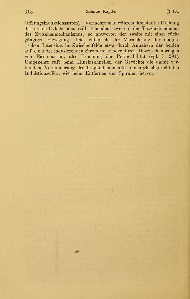 Öffnungsinduktionsstrom). Vermehrt man während konstanter Drehung des ersten Cykels (also still stehendem zweiten) das Trägheitsmoment des Zwischenmechanismus, so antwortet der zweite mit einer rück- gängigen Bewegung. Dies entspricht der Vermehrung der magne- tischen Intensität im Zwischenfelde etwa durch Annähern der beiden auf einander induzierenden Stromkreise oder durch Dazwischen bringen von Eisenmassen, also Erhöhung der Permeabilität (vgl. S. 291). Umgekehrt ruft beim Hineinschnellen der Gewichte die damit ver- bundene Verminderung des Trägheitsmomentes einen gleichgerichteten Induktionseffekt wie beim Entfernen der Spiralen hervor.