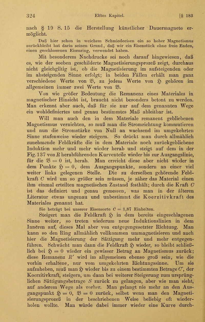 nach § 19 S. 15 die Herstellung künstlicher Dauermagnete er- möglicht. Daß hier schon in weichem Schmiedeeisen ein so hoher Magnetismus zurückbleibt hat darin seinen Grund, daß wir ein Eisenstück ohne freie Enden, einen geschlossenen Eisenring, verwendet haben. Mit besonderem Nachdrucke sei noch darauf hingewiesen, daß es, wie der soeben geschilderte Magnetisierungsprozeß zeigt, durchaus nicht gleichgiltig ist, ob die Magnetisierung im aufsteigenden oder im absteigenden Sinne erfolgt; in beiden Fällen erhält man ganz verschiedene Werte von SB, zu jedem Werte von § gehören im .allgemeinen immer zwei Werte von SB. Von wie größer Bedeutung die Remanenz eines Materiales in magnetischer Hinsicht ist, braucht nicht besonders betont zu werden. Man erkennt aber auch, daß für sie nur auf dem genannten Wege ein wohldefiniertes und genau bestimmtes Maß ableitbar ist. Will man auch den in dem Materiale remanent gebliebenen Magnetismus vernichten, so muß man die Stromrichtung kommutieren und nun die Stromstärke von Null an wachsend im umgekehrten Sinne stufenweise wieder steigern. So drückt man durch allmählich zunehmende Feldkräfte die in dem Materiale noch zurückgebliebene Induktion mehr und mehr wieder herab und steigt auf dem in der Fig. 137 von R herabführenden Kurventeile wieder bis zur Ausgangslinie, für die SB = 0 ist, herab. Man erreicht diese aber nicht wieder in dem Punkte $g = 0, dem Ausgangspunkte, sondern an einer viel weiter links gelegenen Stelle. Die zu derselben gehörende Feld- kraft C wird um so größer sein müssen, je zäher das Material einen ihm einmal erteilten magnetischen Zustand festhält; durch die Kraft G ist das definiert und genau gemessen, was man in der älteren Literatur etwas ungenau und unbestimmt die Koerzitivkraft des Materiales genannt hat. Sie beträgt bei unserer Eisensorte C — 1,87 Einheiten. Steigert man die Feldkraft § in dem bereits eingeschlagenen Sinne weiter, so treten wiederum neue Induktionslinien in dem Innören auf, dieses Mal aber von entgegengesetzter Richtung. Man kann so den Ring allmählich vollkommen ummagnetisieren und auch hier die Magnetisierung der Sättigung mehr und mehr entgegen- führen. Schwächt man dann die Feldkraft $r> wieder, so bleibt schließ- lich bei § = 0 wieder ein gewisser Betrag an Magnetismus zurück; diese Remanenz R' wird im allgemeinen ebenso groß sein, wie die vorhin erhaltene, nur vom umgekehrten Richtungssinne. Um sie aufzuheben, muß man § wieder bis zu einem bestimmten Betrage C, der Koerzitivkraft, steigern, um dann bei weiterer Steigerung zum ursprüng- lichen Sättigungsbetrage S zurück zu gelangen, aber wie man sieht, auf anderem Wege als vorher. Man gelangt nie mehr an den Aus- gangspunkt § == 0, SB = 0 zurück, selbst wenn man den Magneti- sierungsprozeß in der beschriebenen Weise beliebig oft wieder- holen wollte. Man würde dabei immer wieder eine Kurve durch-