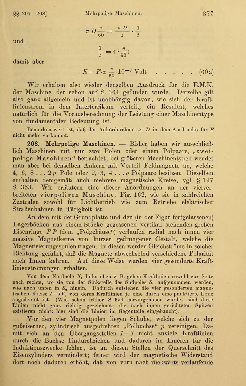 und damit aber (60 a) % 60 = - 71 D 1 z ' y 1 n T '60' E- =sF-z n ' 6Ö • io-! 3 Volt Wir erhalten also wieder denselben Ausdruck für die E.M.K. der Maschine, der schon auf S. 364 gefunden wurde. Derselbe gilt also ganz allgemein und ist unabhängig davon, wie sich der Kraft- linienstrom in dem Interferrikum verteilt, ein Resultat, welches natürlich für die Vorausberechnung der Leistung einer Maschinentype von fundamentaler Bedeutung ist. Bemerkenswert ist, daß der Ankerdurchmesser D in dem Ausdrucke für 2? nicht mehr vorkommt. 208. Mehrpolige Maschinen. — Bisher haben wir ausschließ- lich Maschinen mit nur zwei Polen oder einem Polpaare, „zwei- polige Maschinen betrachtet; bei größeren Maschinentypen wendet man aber bei denselben Ankern mit Vorteil Feldmagnete an, welche 4, 6, 8 . . . 2p Pole oder 2, 3, 4 . . .p Polpaare besitzen. Dieselben enthalten demgemäß auch mehrere magnetische Kreise, vgl. § 197 5. 353. Wir erläutern eine dieser Anordnungen an der vielver- breiteten vierpoligen Maschine, Fig. 162, Avie sie in zahlreichen Zentralen sowohl für Lichtbetrieb wie zum Betriebe elektrischer Straßenbahnen in Tätigkeit ist. An dem mit der Grundplatte und den (in der Figur fortgelassenen) Lagerböcken aus einem Stücke gegossenen vertikal stehenden großen Eisenringe PP (dem „Polgehäuse) verlaufen radial nach innen vier massive Magnetkerne von kurzer gedrungener Gestalt, welche die Magnetisierungsspulen tragen. In diesen werden Gleichströme in solcher Richtung geführt, daß die Magnete abwechselnd verschiedene Polarität nach Innen kehren. Auf diese Weise werden vier gesonderte Kraft- linienströmungen erhalten. Von dem Nordpole A\ links oben z. B. gehen Kraftlinien sowohl zur Seite nach rechts, wo sie von der Sinkstelle des Südpoles Sx aufgenommen werden, wie nach unten in S2 hinein. Dadurch entstehen die vier gesonderten magne- tischen Kreise I—JF, von deren Kraftlinien je eine durch eine punktierte Linie angedeutet ist. (Wie schon früher S. 354 hervorgehoben wurde, sind diese Linien nicht ganz richtig gezeichnet; die nach innen gerichteten Spitzen existieren nicht; hier sind die Linien im Gegenteile eingebaucht). Vor den vier Magnetpolen liegen Schuhe, welche sich zu der gußeisernen, zylindrisch ausgedrehten „Polbuchse p vereinigen. Da- mit sich an den Übergangsstellen 1—4 nicht zuviele Kraftlinien durch die Buchse hindurchziehen und dadurch im Inneren für die Induktionszwecke fehlen, ist an diesen Stellen der Querschnitt des Eisenzylinders vermindert; ferner wird der magnetische Widerstand dort noch dadurch erhöht, daß von vorn nach rückwärts verlaufende