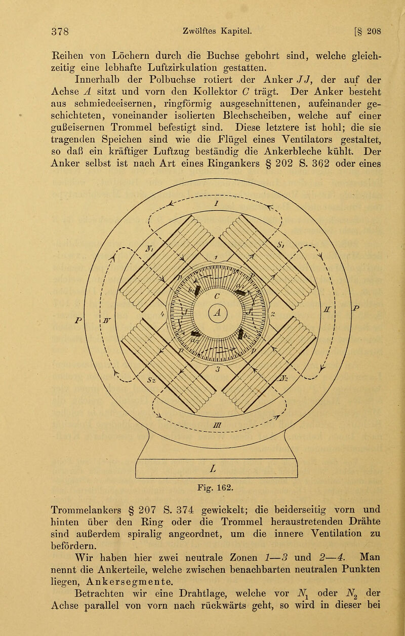 Reihen von Löchern durch die Buchse gebohrt sind, welche gleich- zeitig eine lebhafte Luftzirkulation gestatten. Innerhalb der Polbuchse rotiert der Anker JJ, der auf der Achse A sitzt und vorn den Kollektor C trägt. Der Anker besteht aus schmiedeeisernen, ringförmig ausgeschnittenen, aufeinander ge- schichteten, voneinander isolierten Blechscheiben, welche auf einer gußeisernen Trommel befestigt sind. Diese letztere ist hohl; die sie tragenden Speichen sind wie die Flügel eines Ventilators gestaltet, so daß ein kräftiger Luftzug beständig die Ankerbleche kühlt. Der Anker selbst ist nach Art eines Ringankers §202 S. 362 oder eines Fig. 162. Trommelankers § 207 S. 374 gewickelt; die beiderseitig vorn und hinten über den Ring oder die Trommel heraustretenden Drähte sind außerdem spiralig angeordnet, um die innere Ventilation zu befördern. Wir haben hier zwei neutrale Zonen 1—3 und 2—4. Man nennt die Ankerteile, welche zwischen benachbarten neutralen Punkten liegen, Ankersegmente. Betrachten wir eine Drahtlage, welche vor Nx oder iV2 der Achse parallel von vorn nach rückwärts geht, so wird in dieser bei
