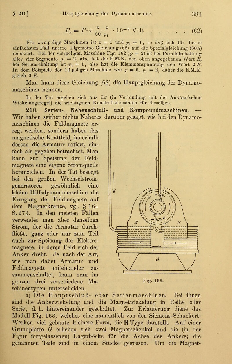 K 60 pi (62) Für zweipolige Maschinen ist p = 1 und px = 1, so daß sich für diesen einfachsten Fall unsere allgemeine Gleichung (62) auf die Spezialgleichung (60 a) reduziert. Bei der vierpoligen Maschine Fig. 162 (p = 2) ist bei Parallelschaltung aller vier Segmente pt = 2, also hat die E.M.K. den oben angegebenen Wert E, bei Serienschaltung ist pt = 1, also hat die Klemmenspannung den Wert 2 E. In dem Beispiele der 12-poligen Maschine war p = 6, p1 = 2, daher die E.M.K. gleich 3 E. Man kann diese Gleichung (62) die Hauptgleiehung der Dynamo- maschinen nennen. In der Tat ergeben sich aus ihr (in Verbindung mit der AKNOLü'schen Wickelungsregel) die wichtigsten Konstruktionsdaten für dieselben. 210. Serien-, Nebenschluß- und Kompoundmaschinen. — Wir haben seither nichts Näheres darüber gesagt, wie bei den Dynamo- maschinen die Feldmagnete er- regt werden, sondern haben das magnetische Kraftfeld, innerhalb dessen die Armatur rotiert, ein- fach als gegeben betrachtet. Man kann zur Speisung der Feld- magnete eine eigene Stromquelle heranziehen. In der ;Tat besorgt bei den großen Wechselstrom- generatoren gewöhnlich eine kleine Hilfsdynamomaschine die Erregung der Feldmagnete auf dem Magnetkranze, vgl. § 164 S. 279. In den meisten Fällen verwendet man aber denselben Strom, der die Armatur durch- fließt, ganz oder nur zum Teil auch zur Speisung der Elektro- magnete, in deren Feld sich der Anker dreht. Je nach der Art, wie man dabei Armatur und Feldmagnete miteinander zu- sammenschaltet, kann man im schinentypen unterscheiden. a) Die Hauptschluß- oder Serienmaschinen. Bei ihnen sind die Ankerwickelung und die Magnetwickelung in Reihe oder Serie, d. h. hintereinander geschaltet. Zur Erläuterung diene das Modell Fig. 163, welches eine namentlich von den Siemens-Schuckert- Werken viel gebaute kleinere Form, die H-Type darstellt. Auf einer Grundplatte G erheben sich zwei Magnetschenkel und die (in der Figur fortgelassenen) Lagerböcke für die Achse des Ankers; die genannten Teile sind in einem Stücke gegossen. Um die Magnet-