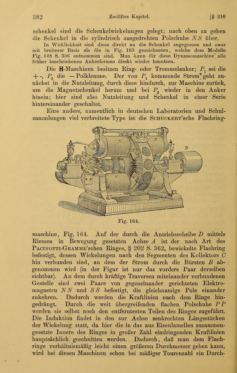 sclieukel sind die Schenkelwickelungen gelegt; nach oben zu gehen die Schenkel in die zylindrisch ausgedrehten Polschuhe NS über. In Wirklichkeit sind diese direkt an die Schenkel angegossen und zwar mit breiterer Basis als die in Fig. 163 gezeichneten, welche dem Modelle Fig. 148 S. 356 entnommen sind. Man kann für diese Dynamomaschine' alle früher beschriebenen Ankerformen direkt wieder benutzen. Die H-Maschinen besitzen Ring- oder Trommelanker; P1 sei die -f -, P2 die — Polklemme. Der von P1 kommende Strom* geht zu- nächst in die Nutzleifcung, durch diese hindurch, zur Maschine zurück, um die Magnetschenkel herum und bei P2 wieder in den Anker hinein; hier sind also Nutzleitung und Schenkel in einer Serie hintereinander geschaltet. Eine andere, namentlich in deutschen Laboratorien und Schul- sammlungen viel verbreitete Type ist die ScHUCKERT'sche Flachring- Fig. 164. maschine, Fig. 164. Auf der durch die Antriebsscheibe D mittels Riemen in Bewegung gesetzten Achse A ist der nach Art des PACiNOTTi-GRAMME'schen Ringes, § 202 S. 362, bewickelte Flachring befestigt, dessen Wickelungen nach den Segmenten des Kollektors C hin verbunden sind, an dem der Strom durch die Bürsten B ab- genommen -wird (in der Figur ist nur das vordere Paar derselben sichtbar). An dem durch kräftige Traversen miteinander verbundenen Gestelle sind zwei Paare von gegeneinander gerichteten Elektro- magneten NN und SS befestigt, die gleichnamige Pole einander zukehren. Dadurch werden die Kraftlinien nach dem Ringe hin- gedrängt. Durch die weit übergreifenden flachen Polschuhe PP werden sie selbst noch den entferntesten Teilen des Ringes zugeführt. Die Induktion findet in den zur Achse senkrechten Längsstücken der Wickelung statt, da hier die in das aus Eisenlamellen zusammen- gesetzte Innere des Ringes in großer Zahl eindringenden Kraftlinien hauptsächlich geschnitten werden. Dadurch, daß man dem Flach- ringe verhältnismäßig leicht einen größeren Durchmesser geben kann, wird bei diesen Maschinen schon bei mäßiger Tourenzahl ein Durch-