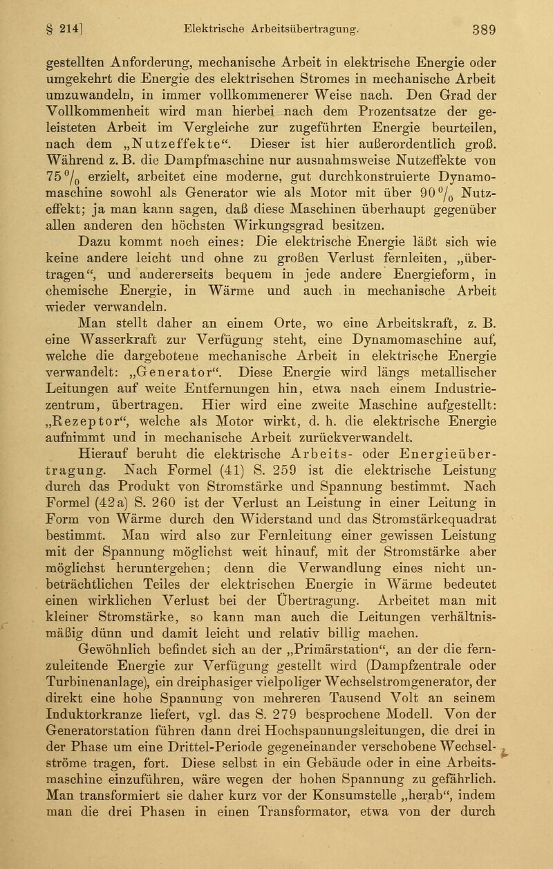 gestellten Anforderung, mechanische Arbeit in elektrische Energie oder umgekehrt die Energie des elektrischen Stromes in mechanische Arbeit umzuwandeln, in immer vollkommenerer Weise nach. Den Grad der Vollkommenheit wird man hierbei nach dem Prozentsatze der ge- leisteten Arbeit im Vergleiche zur zugeführten Energie beurteilen, nach dem „Nutzeffekte. Dieser ist hier außerordentlich groß. Während z. B. die Dampfmaschine nur ausnahmsweise Nutzeffekte von 75°/0 erzielt, arbeitet eine moderne, gut durchkonstruierte Dynamo- maschine sowohl als Generator wie als Motor mit über 90°/0 Nutz- effekt; ja man kann sagen, daß diese Maschinen überhaupt gegenüber allen anderen den höchsten Wirkungsgrad besitzen. Dazu kommt noch eines; Die elektrische Energie läßt sich wie keine andere leicht und ohne zu großen Verlust fernleiten, „über- tragen, und andererseits bequem in jede andere Energieform, in chemische Energie, in Wärme und auch in mechanische Arbeit wieder verwandeln. Man stellt daher an einem Orte, wo eine Arbeitskraft, z. B. eine Wasserkraft zur Verfügung steht, eine Dynamomaschine auf, welche die dargebotene mechanische Arbeit in elektrische Energie verwandelt: „Generator. Diese Energie wird längs metallischer Leitungen auf weite Entfernungen hin, etwa nach einem Industrie- zentrum, übertragen. Hier wird eine zweite Maschine aufgestellt: „Rezeptor, welche als Motor wirkt, d. h. die elektrische Energie aufnimmt und in mechanische Arbeit zurückverwandelt. Hierauf beruht die elektrische Arbeits- oder Energieüber- tragung. Nach Formel (41) S. 259 ist die elektrische Leistung durch das Produkt von Stromstärke und Spannung bestimmt. Nach Formel (42 a) S. 260 ist der Verlust an Leistung in einer Leitung in Form von Wärme durch den Widerstand und das Stromstärkequadrat bestimmt. Man wird also zur Fernleitung einer gewissen Leistung mit der Spannung möglichst weit hinauf, mit der Stromstärke aber möglichst heruntergehen; denn die Verwandlung eines nicht un- beträchtlichen Teiles der elektrischen Energie in Wärme bedeutet einen wirklichen Verlust bei der Übertragung. Arbeitet man mit kleiner Stromstärke, so kann man auch die Leitungen verhältnis- mäßig dünn und damit leicht und relativ billig machen. Gewöhnlich befindet sich an der „Primärstation, an der die fern- zuleitende Energie zur Verfügung gestellt wird (Dampfzentrale oder Turbinenanlage), ein dreiphasiger vielpoliger Wechselstromgenerator, der direkt eine hohe Spannung von mehreren Tausend Volt an seinem Induktorkranze liefert, vgl. das S. 279 besprochene Modell. Von der Generatorstation führen dann drei Hochspannungsleitungen, die drei in der Phase um eine Drittel-Periode gegeneinander verschobene Wechsel- . ströme tragen, fort. Diese selbst in ein Gebäude oder in eine Arbeits- maschine einzuführen, wäre wegen der hohen Spannung zu gefährlich. Man transformiert sie daher kurz vor der Konsumstelle „herab, indem man die drei Phasen in einen Transformator, etwa von der durch