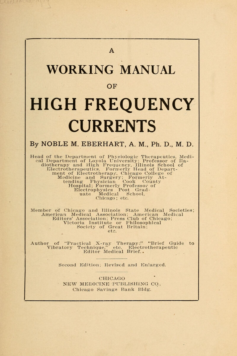 WORKING MANUAL OF HIGH FREQUENCY CURRENTS By NOBLE M. EBERHART, A. M., Ph. D., M. D. Head of the Department of Physiologic Therapeutics, Medi- cal Department of Loyola University; Professor of Ra- diotherapy and High Frequency, Illinois School of Electrotherapeutics. Formerly Head of Depart- ment of Electrotherapy, Chicago College of Medicine and Surgery; Formerly At- tending Physician Cook County Hospital; Formerly Professor of Electrophysics Post Grad- uate Medical School, Chicago ; etc. Member of Chicago and Illinois State Medical Societies; American Medical Association; American Medical Editors' Association; Press Club of Chicago; Victoria Institute or Philosophical Society of Great Britain; etc. Author of Practical X-ray Therapy; Brief Guide to Vibratory Technique, etc. Electrotherapeutic Editor Medical Brief.. Second Edition; Revised and Enlarged. CHICAGO NEW MEDICINE PUBLISHING CO., Chicago Savings Bank Bldg.