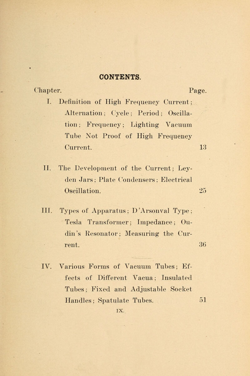 CONTENTS. Chapter. Page. I. Definition of High Frequency Current; Alternation; Cycle; Period; Oscilla- tion; Frequency; Lighting Vacuum Tube Not Proof of High Frequency Current. 13 II. The Development of the Current; Ley- den Jars; Plate Condensers; Electrical Oscillation. 25 III. Types of Apparatus ; D Arsonval Type ; Tesla Transformer; Impedance; Ou- din's Kesonator; Measuring the Cur- rent. 36 IV. Various Forms of Vacuum Tubes; Ef- fects of Different Vacua; Insulated Tubes; Fixed and Adjustable Socket Handles; Spatulate Tubes. 51