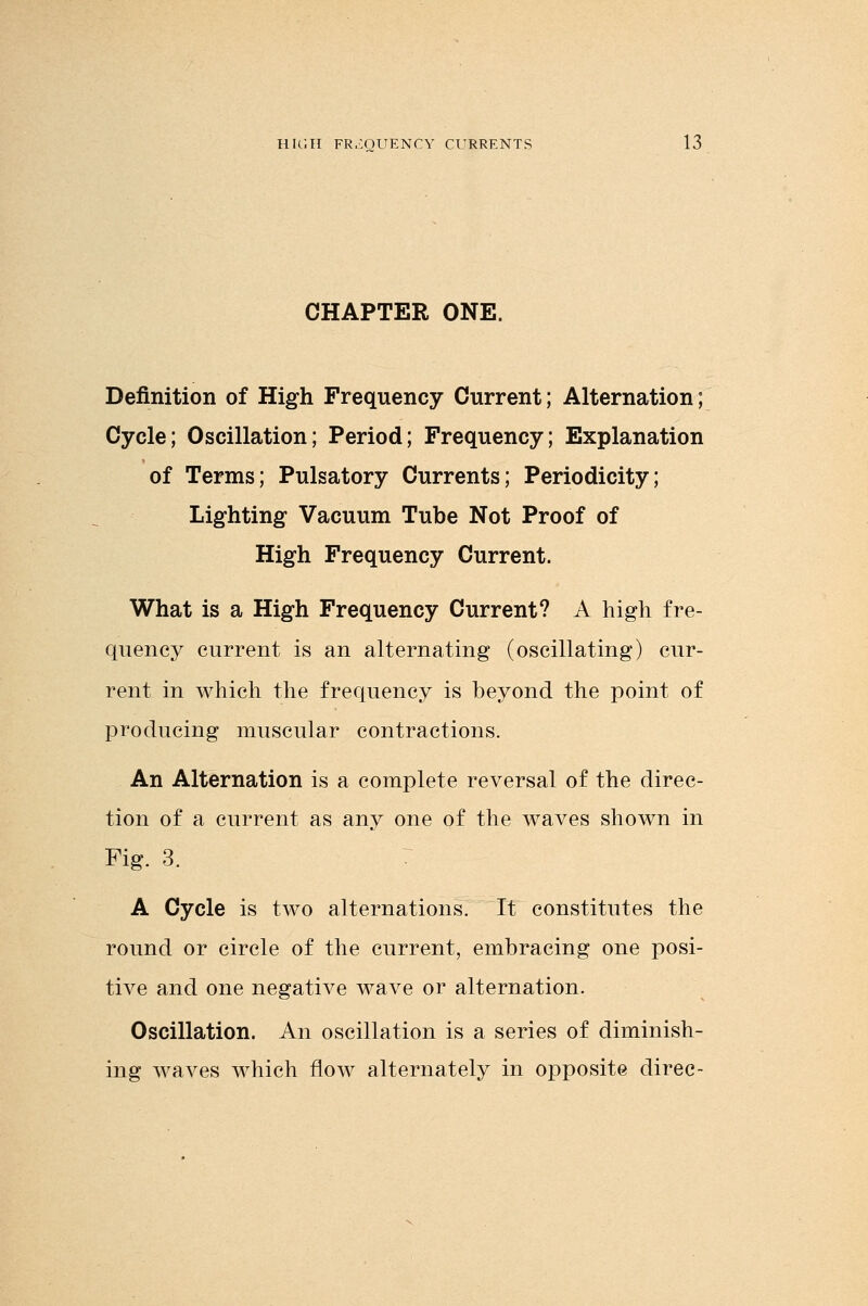 CHAPTER ONE. Definition of High Frequency Current; Alternation; Cycle; Oscillation; Period; Frequency; Explanation of Terms; Pulsatory Currents; Periodicity; Lighting Vacuum Tube Not Proof of High Frequency Current. What is a High Frequency Current? A high fre- quency current is an alternating (oscillating) cur- rent in which the frequency is beyond the point of producing muscular contractions. An Alternation is a complete reversal of the direc- tion of a current as any one of the waves shown in Fig. 3. A Cycle is two alternations. It constitutes the round or circle of the current, embracing one posi- tive and one negative wave or alternation. Oscillation. An oscillation is a series of diminish- ing waves which flow alternately in opposite direc-