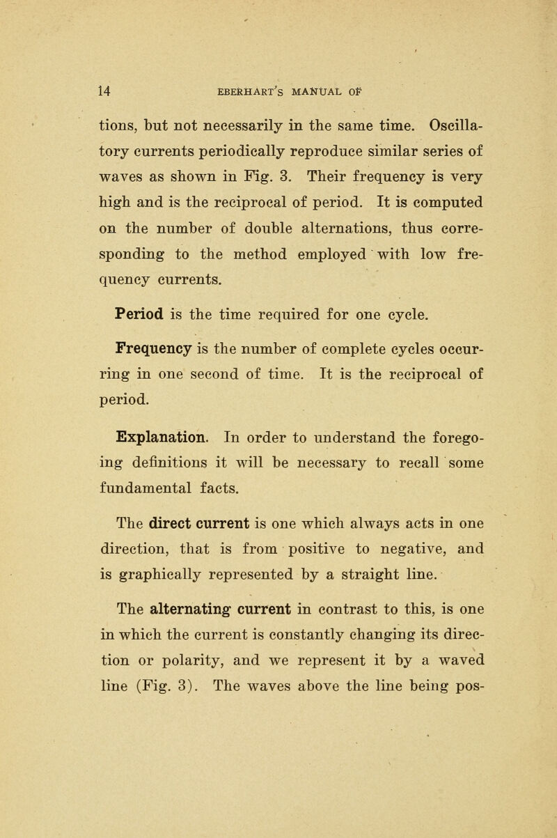 tions, but not necessarily in the same time. Oscilla- tory currents periodically reproduce similar series of waves as shown in Fig. 3. Their frequency is very high and is the reciprocal of period. It is computed on the number of double alternations, thus corre- sponding to the method employed with low fre- quency currents. Period is the time required for one cycle. Frequency is the number of complete cycles occur- ring in one second of time. It is the reciprocal of period. Explanation. In order to understand the forego- ing definitions it will be necessary to recall some fundamental facts. The direct current is one which always acts in one direction, that is from positive to negative, and is graphically represented by a straight line. The alternating current in contrast to this, is one in which the current is constantly changing its direc- tion or polarity, and we represent it by a waved line (Fig. 3). The waves above the line being pos-