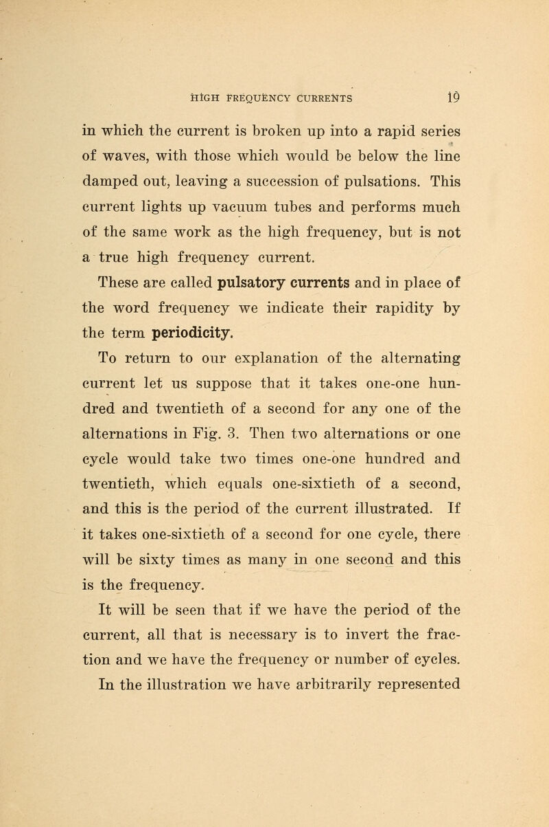 in which the current is broken up into a rapid series of waves, with those which would be below the line damped out, leaving a succession of pulsations. This current lights up vacuum tubes and performs much of the same work as the high frequency, but is not a true high frequency current. These are called pulsatory currents and in place of the word frequency we indicate their rapidity by the term periodicity. To return to our explanation of the alternating current let us suppose that it takes one-one hun- dred and twentieth of a second for any one of the alternations in Fig. 3. Then two alternations or one cycle would take two times one-one hundred and twentieth, which equals one-sixtieth of a second, and this is the period of the current illustrated. If it takes one-sixtieth of a second for one cycle, there will be sixty times as many in one second and this is the frequency. It will be seen that if we have the period of the current, all that is necessary is to invert the frac- tion and we have the frequency or number of cycles. In the illustration we have arbitrarily represented