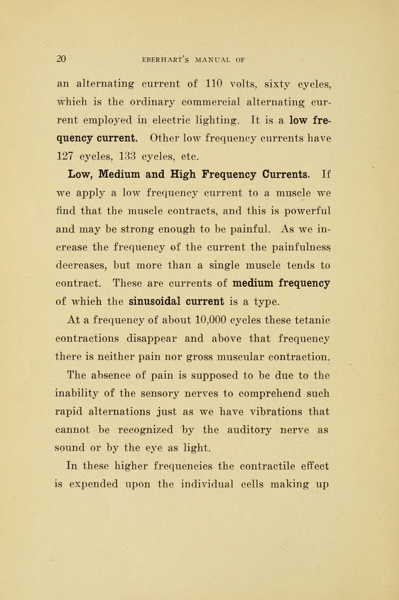 an alternating current of 110 volts, sixty cycles, which is the ordinary commercial alternating cur- rent employed in electric lighting. It is a low fre- quency current. Other low frequency currents have 127 cycles, 133 cycles, etc. Low, Medium and High Frequency Currents. If we apply a low frequency current to a muscle we find that the muscle contracts, and this is powerful and may be strong enough to be painful. As we in- crease the frequency of the current the painfulness decreases, but more than a single muscle tends to contract. These are currents of medium frequency of which the sinusoidal current is a type. At a frequency of about 10,000 cycles these tetanic contractions disappear and above that frequency there is neither pain nor gross muscular contraction. The absence of pain is supposed to be due to the inability of the sensory nerves to comprehend such rapid alternations just as we have vibrations that cannot be recognized by the auditory nerve as sound or by the eye as light. In these higher frequencies the contractile effect is expended upon the individual cells making up