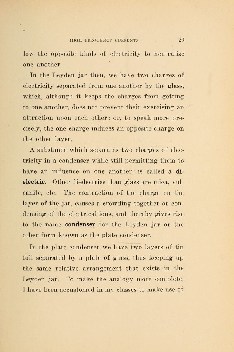 low the opposite kinds of electricity to neutralize one another. In the Leyden jar then, we have two charges of electricity separated from one another by the glass, which, although it keeps the charges from getting to one another, does not prevent their exercising an attraction upon each other; or, to speak more pre- cisely, the one charge induces an opposite charge on the other layer. A substance which separates two charges of elec- tricity in a condenser while still permitting them to have an influence on one another, is called a di- electric. Other di-electrics than glass are mica, vul- canite, etc. The contraction of the charge on the layer of the jar, causes a crowding together or con- densing of the electrical ions, and thereby gives rise to the name condenser for the Leyden jar or the other form known as the plate condenser. In the plate condenser we have two layers of tin foil separated by a plate of glass, thus keeping up the same relative arrangement that exists in the Leyden jar. To make the analogy more complete, I have been accustomed in my classes to make use of