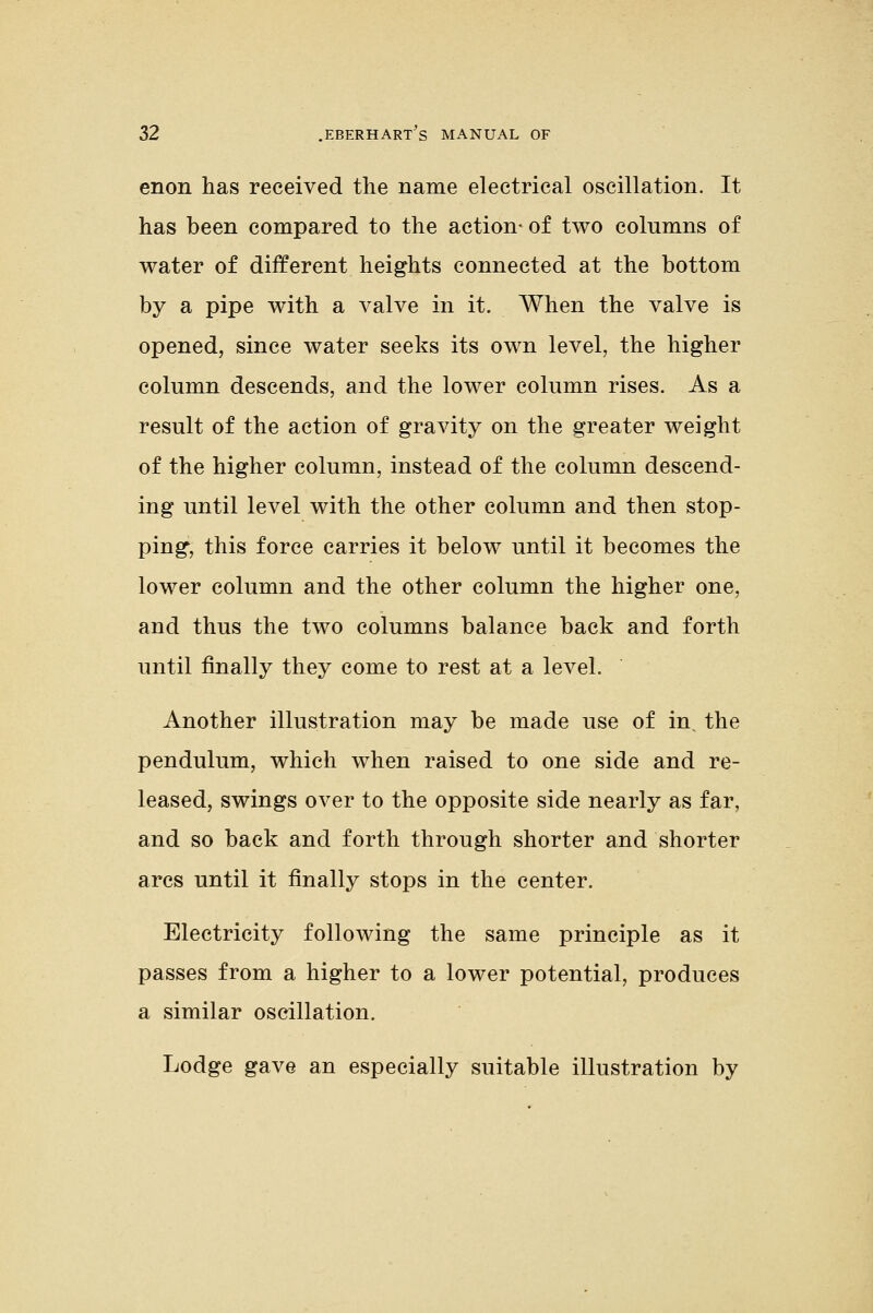 enon has received the name electrical oscillation. It has been compared to the action- of two columns of water of different heights connected at the bottom by a pipe with a valve in it. When the valve is opened, since water seeks its own level, the higher column descends, and the lower column rises. As a result of the action of gravity on the greater weight of the higher column, instead of the column descend- ing until level with the other column and then stop- ping, this force carries it below until it becomes the lower column and the other column the higher one, and thus the two columns balance back and forth until finally they come to rest at a level. Another illustration may be made use of in, the pendulum, which when raised to one side and re- leased, swings over to the opposite side nearly as far, and so back and forth through shorter and shorter arcs until it finally stops in the center. Electricity following the same principle as it passes from a higher to a lower potential, produces a similar oscillation. Lodge gave an especially suitable illustration by