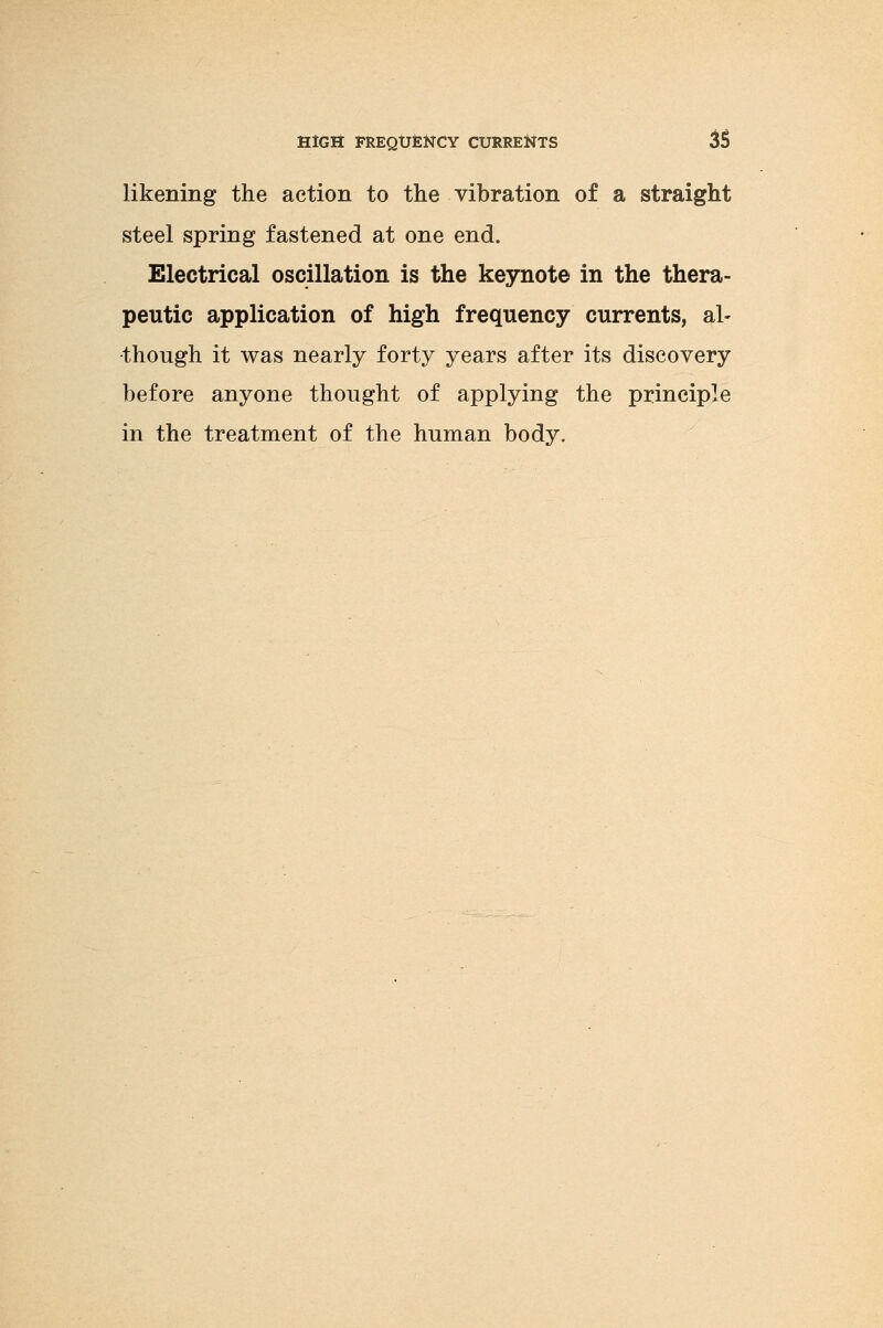 likening the action to the vibration of a straight steel spring fastened at one end. Electrical oscillation is the keynote in the thera- peutic application of high frequency currents, al- though it was nearly forty years after its discovery before anyone thought of applying the principle in the treatment of the human body.