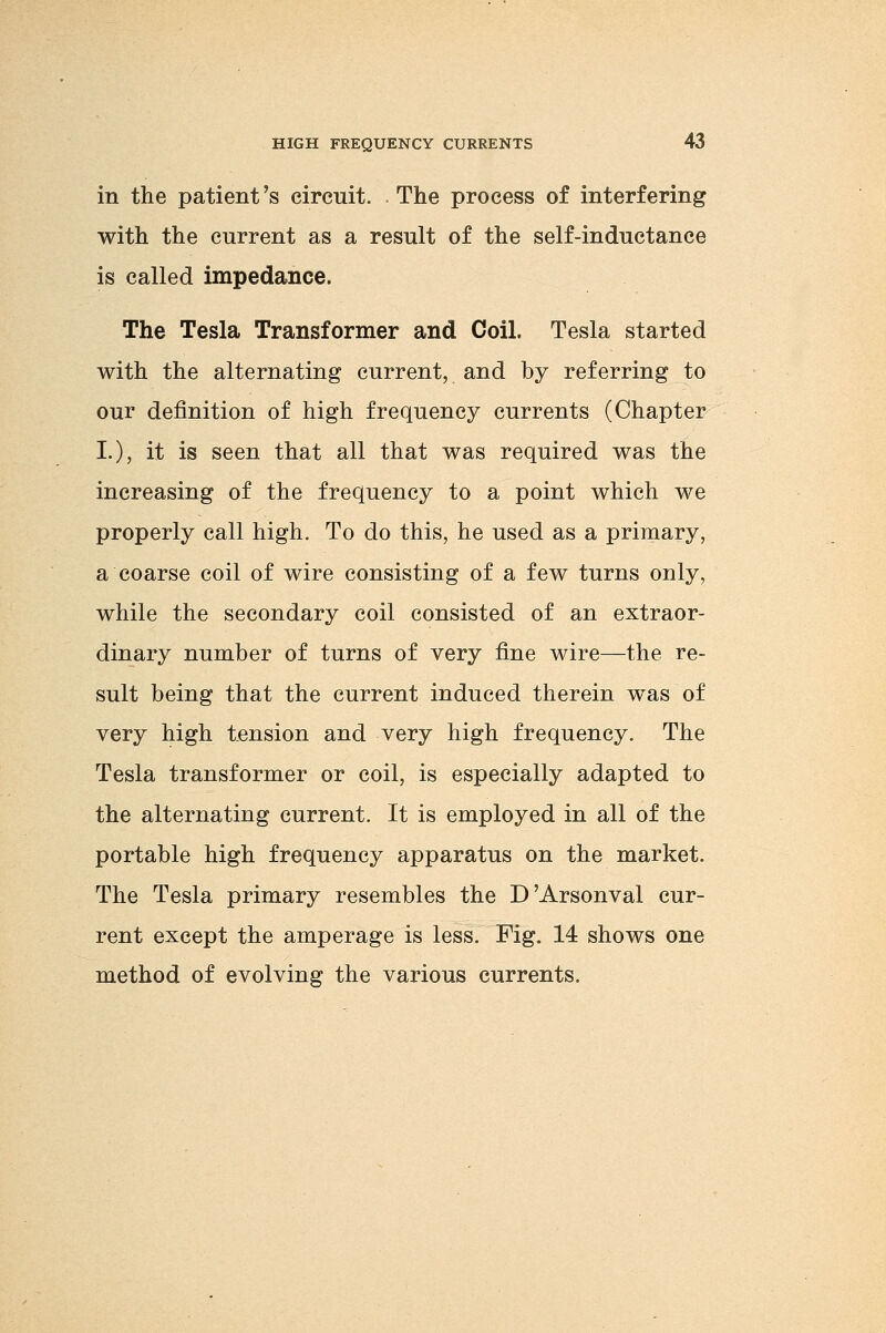 in the patient's circuit. . The process of interfering with the current as a result of the self-inductance is called impedance. The Tesla Transformer and Coil. Tesla started with the alternating current, and by referring to our definition of high frequency currents (Chapter I.), it is seen that all that was required was the increasing of the frequency to a point which we properly call high. To do this, he used as a primary, a coarse coil of wire consisting of a few turns only, while the secondary coil consisted of an extraor- dinary number of turns of very fine wire—the re- sult being that the current induced therein was of very high tension and very high frequency. The Tesla transformer or coil, is especially adapted to the alternating current. It is employed in all of the portable high frequency apparatus on the market. The Tesla primary resembles the D'Arsonval cur- rent except the amperage is less. Fig. 14 shows one method of evolving the various currents.