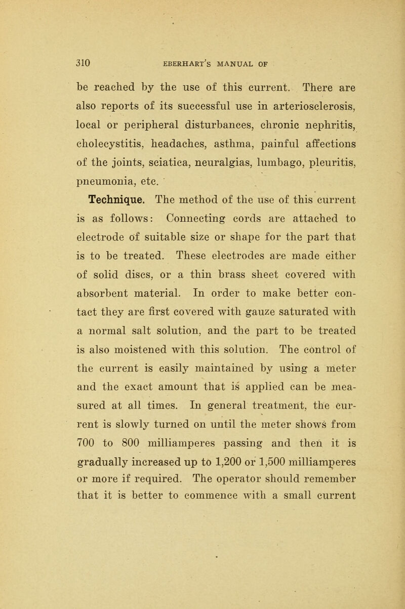 be reached by the use of this current. There are also reports of its successful use in arteriosclerosis, local or peripheral disturbances, chronic nephritis, cholecystitis, headaches, asthma, painful affections of the joints, sciatica, neuralgias, lumbago, pleuritis, pneumonia, etc. Technique. The method of the use of this current is as follows: Connecting cords are attached to electrode Of suitable size or shape for the part that is to be treated. These electrodes are made either of solid discs, or a thin brass sheet covered with absorbent material. In order to make better con- tact they are first covered with gauze saturated with a normal salt solution, and the part to be treated is also moistened with this solution. The control of the current is easily maintained by using a meter and the exact amount that is applied can be mea- sured at all times. In general treatment, the cur- rent is slowly turned on until the meter shows from 700 to 800 milliamperes passing and then it is gradually increased up to 1,200 or 1,500 milliamneres or more if required. The operator should remember that it is better to commence with a small current