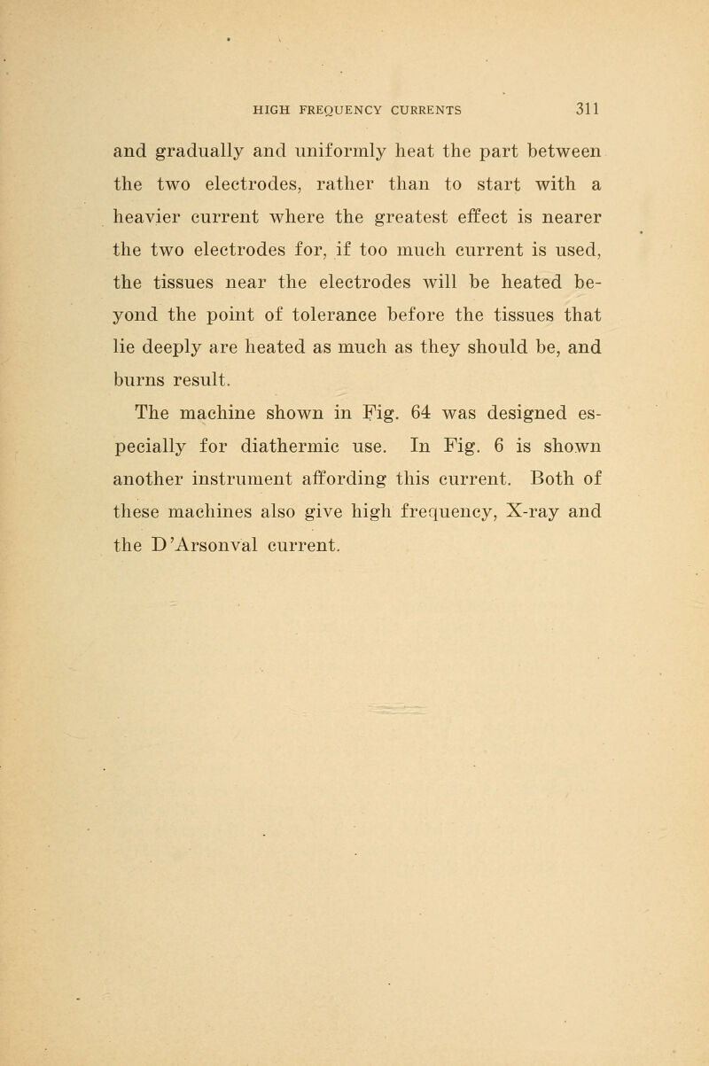 and gradually and uniformly heat the part between the two electrodes, rather than to start with a heavier current where the greatest effect is nearer the two electrodes for, if too much current is used, the tissues near the electrodes will be heated be- yond the point of tolerance before the tissues that lie deeply are heated as much as they should be, and burns result. The machine shown in Fig. 64 was designed es- pecially for diathermic use. In Fig. 6 is shown another instrument affording this current. Both of these machines also give high frequency, X-ray and the D'Arsonval current.