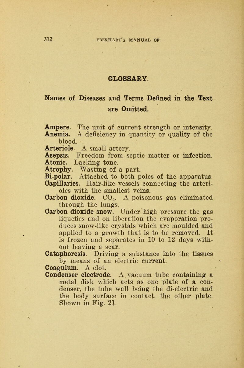 GLOSSARY. Names of Diseases and Terms Defined in the Text are Omitted. Ampere. The unit of current strength or intensity. Anemia. A deficiency in quantity or quality of the blood. Arteriole. A small artery. Asepsis. Freedom from septic matter or infection. Atonic. Lacking tone. Atrophy. Wasting of a part. Bi-polar. Attached to both poles of the apparatus. Capillaries. Hair-like vessels connecting the arteri- oles with the smallest veins. Carbon dioxide. C02. A poisonous gas eliminated through the lungs. Carbon dioxide snow. Under high pressure the gas liquefies and on liberation the evaporation pro- duces snow-like crystals which are moulded and applied to a growth that is to be removed. It is frozen and separates in 10 to 12 days with- out leaving a scar. Cataphoresis. Driving a substance into the tissues by means of an electric current. Coagulum. A clot. Condenser electrode. A vacuum tube containing a metal disk which acts as one plate of a con- denser, the tube wall being the di-electric and the body surface in contact, the other plate. Shown in Fig. 21.