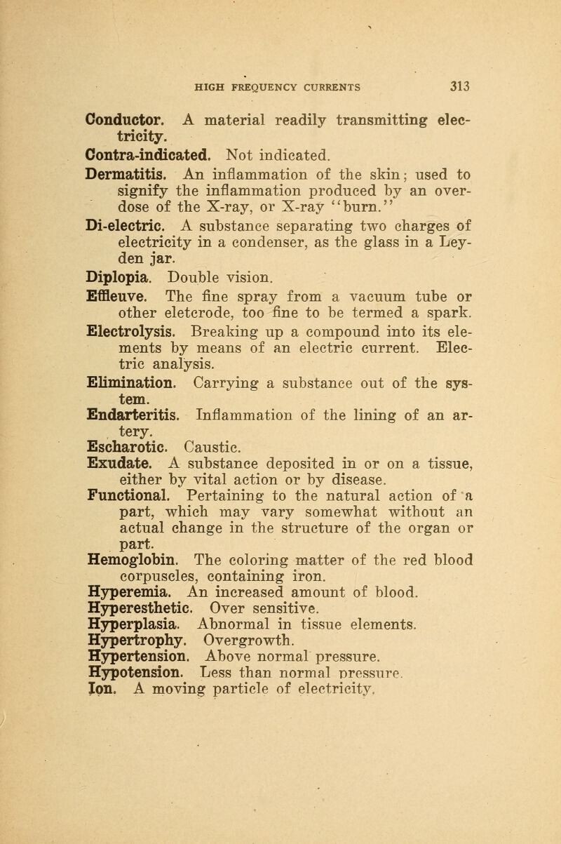 Conductor. A material readily transmitting elec- tricity. Contra-indicated. Not indicated. Dermatitis. An inflammation of the skin; used to signify the inflammation produced by an over- dose of the X-ray, or X-ray burn. Di-electric. A substance separating two charges of electricity in a condenser, as the glass in a Ley- den jar. Diplopia. Double vision. Effleuve. The fine spray from a vacuum tube or other eletcrode, too fine to be termed a spark. Electrolysis. Breaking up a compound into its ele- ments by means of an electric current. Elec- tric analysis. Elimination. Carrying a substance out of the sys- tem. Endarteritis. Inflammation of the lining of an ar- tery. Escharotic. Caustic. Exudate. A substance deposited in or on a tissue, either by vital action or by disease. Functional. Pertaining to the natural action of a part, which may vary somewhat without an actual change in the structure of the organ or part. Hemoglobin. The coloring matter of the red blood corpuscles, containing iron. Hyperemia. An increased amount of blood. Hyperesthetic, Over sensitive. Hyperplasia. Abnormal in tissue elements. Hypertrophy. Overgrowth. Hypertension. Above normal pressure. Hypotension. Less than normal pressure. Ion. A moving particle of electricity.