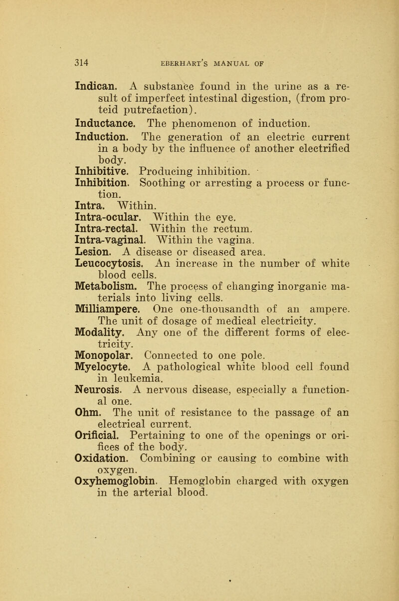 Indican. A substance found in the urine as a re- sult of imperfect intestinal digestion, (from pro- teid putrefaction). Inductance. The phenomenon of induction. Induction. The generation of an electric current in a body by the influence of another electrified body. Inhibitive. Producing inhibition. Inhibition. Soothing or arresting a process or func- tion. Intra. Within. Intra-ocular. Within the eye. Intra-rectal. Within the rectum. Intra-vaginal. Within the vagina. Lesion. A disease or diseased area. Leucocytosis. An increase in the number of white blood cells. Metabolism. The process of changing inorganic ma- terials into living cells. Milliampere. One one-thousandth of an ampere. The unit of dosage of medical electricity. Modality. Any one of the different forms of elec- tricity. Monopolar. Connected to one pole. Myelocyte. A pathological white blood cell found in leukemia. Neurosis. A nervous disease, especially a function- al one. Ohm. The unit of resistance to the passage of an electrical current. Orificial. Pertaining to one of the openings or ori- fices of the body. Oxidation. Combining or causing to combine with oxygen. Oxyhemoglobin. Hemoglobin charged with oxygen in the arterial blood.