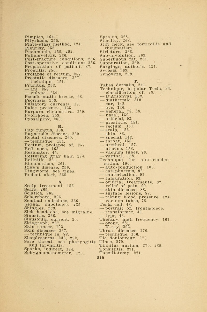 Pimples, 164. Pityriasis, 255. Plate-glass method, 124. Pleurisy, 255. Pneumonia, 255, 292. Poliomyelitis, 236. Post-fracture conditions, 256. Post-operative conditions, 256. Preparation of patient, 87. Proctitis, 256. Prolapse of rectum, 257. Prostatic diseases, 257. ■—technique, 151. Pruritus, 258. — ani, 258. — vulvae, 259. Pseudo-static breeze, 98. Psoriasis, 259. Pulsatory currents, 19. Pulse pressure, 135. Purpura rheumatica, 259. Pyorrhoea, 259. Pyosalpinx, 260. Ray fungus, 168. Raynaud's disease, 260. Rectal diseases, 260. — technique, 151. Rectum, prolapse of, 257. Red nose, 163. Resonator, 45. Restoring gray hair, 224. Retinitis, 261. Rheumatism, 261. Rigg's disease, 259. Ringworm, see tinea. Rodent ulcer, 265. S. Scalp treatment, 155. Scars, 265. Sciatica, 265. Seborrhoea, 266. Seminal emissions, 266. Sexual impotence, 235. Shingles, 233. Sick headache, see migraine. Sinusitis, 266. Sinusoidal current, 20. Skiagraph, 297. Skin cancer, 193. Skin diseases. 267. — technique in, 88. Sleeplessness, 236, 292. Sore throat, see pharyngitis and laryngitis. Sparks, indirect, 124. Sphygmomanometer, 125. Sprains, 268. Sterility, 268. Stiff neck, see torticollis and rheumatism. Stricture, 268. Sub-involution, 269. Superfluous fat, 251. Suppuration, 269. Surgings, author's, 121. Sycosis, 269. Synovitis, 269. Tabes dorsalis, 241. Technique, bi-polar Tesla, 94. —classification of, 78. — D'Arsonval, 102. — diathermic, 310. — ear, 142. — eye, 146. — general, 78, 88. — nasal, 150. ■—- orificial, 92. — prostatic, 151. — rectum, 151. — scalp, 155. — skin, 88. — special, 142. — throat, 156. — urethral, 157. — uterine, 158. — vacuum tubes, 78. — vaginal, 158. Technique for auto-conden- sation, 106. — auto-conduction, 105. — cataphoresis, 92. — cauterization, 91. — fulguration, 99. — orificial treatments, 92. — relief of pain, 90. — skin diseases, 88. — surface lesions, 88. — taking blood pressure, 124. — vacuum tubes, 78. Tesla coil, 43. — portrait of, frontispiece. — transformer, 43. — type, 43. Therapy, high frequency, 161. — ozone, 281. — X-ray, 293. Throat diseases, 270. ■—technique, 156. Tic douloureux, 270. Tinea, 270. Tinnitus aurium, 270, 289. Tonsillitis, 271. Tonsillotomy, 271.