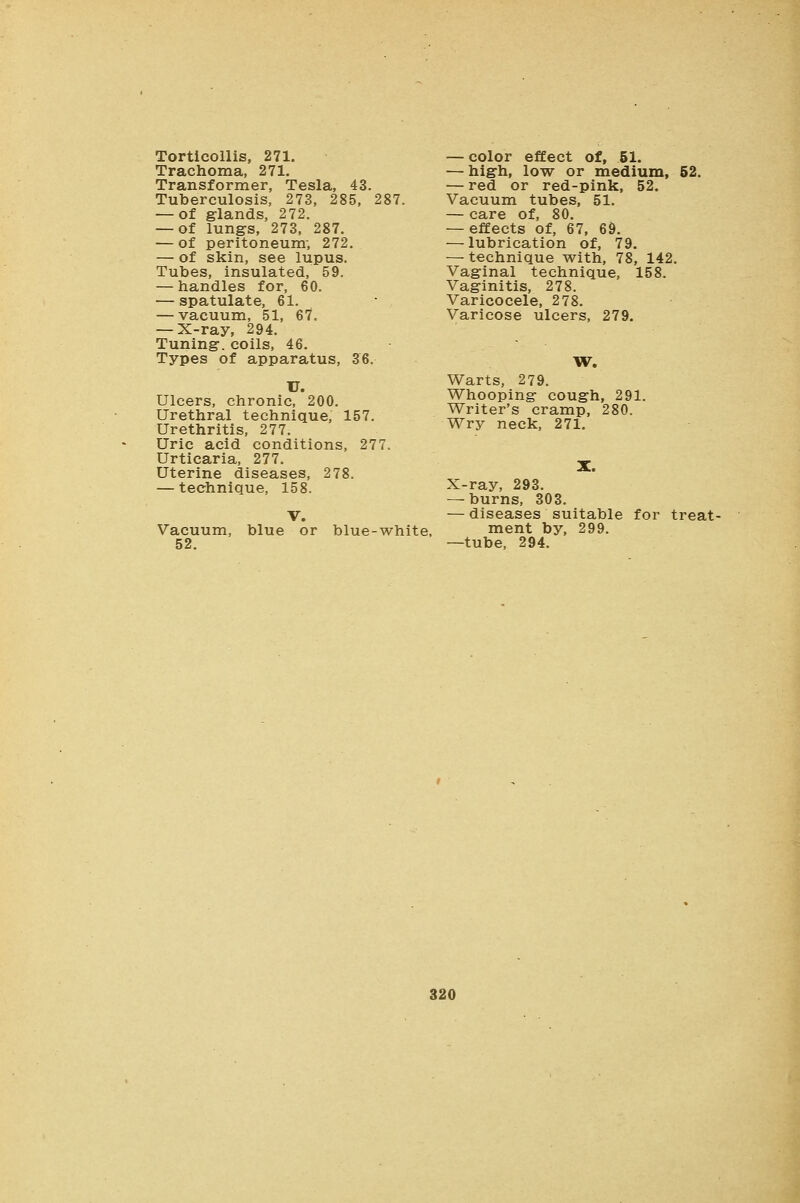 Torticollis, 271. Trachoma, 271. Transformer, Tesla, 43. Tuberculosis, 273, 285, 287. — of glands, 272. — of lungs, 273, 287. — of peritoneum; 272. — of skin, see lupus. Tubes, insulated, 59. — handles for, 60. — spatulate, 61. — vacuum, 51, 67. — X-ray, 294. Tuning, coils, 46. Types of apparatus, 36. U. Ulcers, chronic, 200. Urethral technique, 157. Urethritis, 277. Uric acid conditions, 277. Urticaria, 277. Uterine diseases, 278. — technique, 158. Vacuum, 52. blue or blue-white. — color effect of, 51. — high, low or medium, 52. — red or red-pink, 52. Vacuum tubes, 51. — care of, 80. — effects of, 67, 69. — lubrication of, 79. — technique with, 78, 142. Vaginal technique, 158. Vaginitis, 278. Varicocele, 278. Varicose ulcers, 279. W. Warts, 279. Whooping cough, 291. Writer's cramp, 280. Wry neck, 271. X-ray, 293. — burns, 303. — diseases suitable for treat- ment by, 299. —tube, 294.