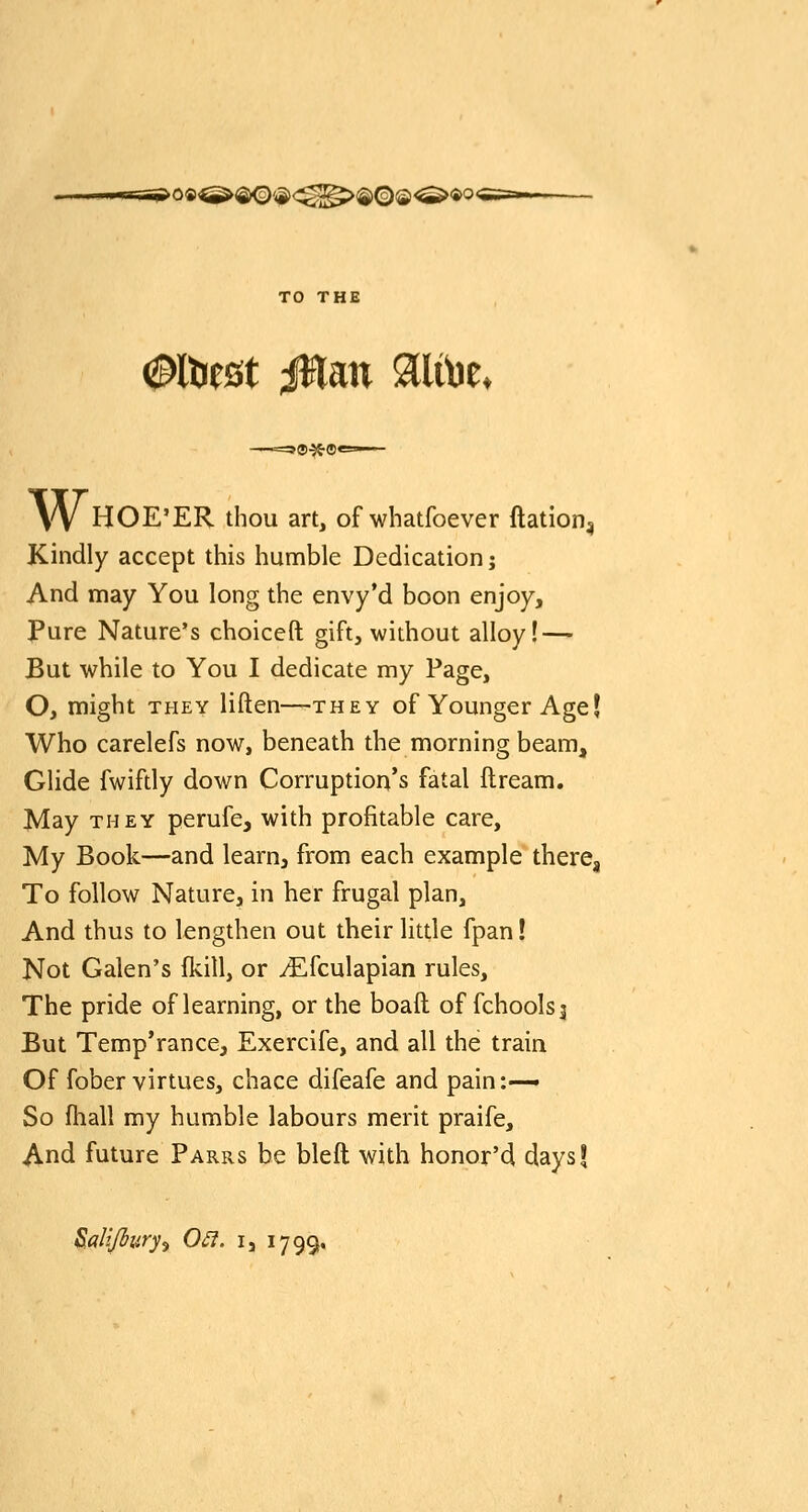TT-y og^>®<o)'<S)<^^>®©©^ii>o< TO THE (Saltiest iHan ^tUbe. sd-H-ei* W HOE'ER thou art, of whatfoever ftation^ Kindly accept this humble Dedication; And may You long the envy'd boon enjoy, Pure Nature's choiccft gift, without alloy! — But while to You I dedicate my Page, O, might THEY liften—they of Younger Age| Who carelefs now, beneath the morning beam. Glide fwifdy down Corruption's fatal ftream. May THEY perufe, with profitable care. My Book—and learuj from each example there. To follow Nature, in her frugal plan. And thus to lengthen out their litde fpan! Not Galen's fkill, or ^fculapian rules. The pride of learning, or the boaft of fchoolsj But Temp'rance, Exercife, and all the train Of fober virtues, chace difeafe and pain:—• So fhall my humble labours merit praife. And future Parrs be bleft with honor'd daysf