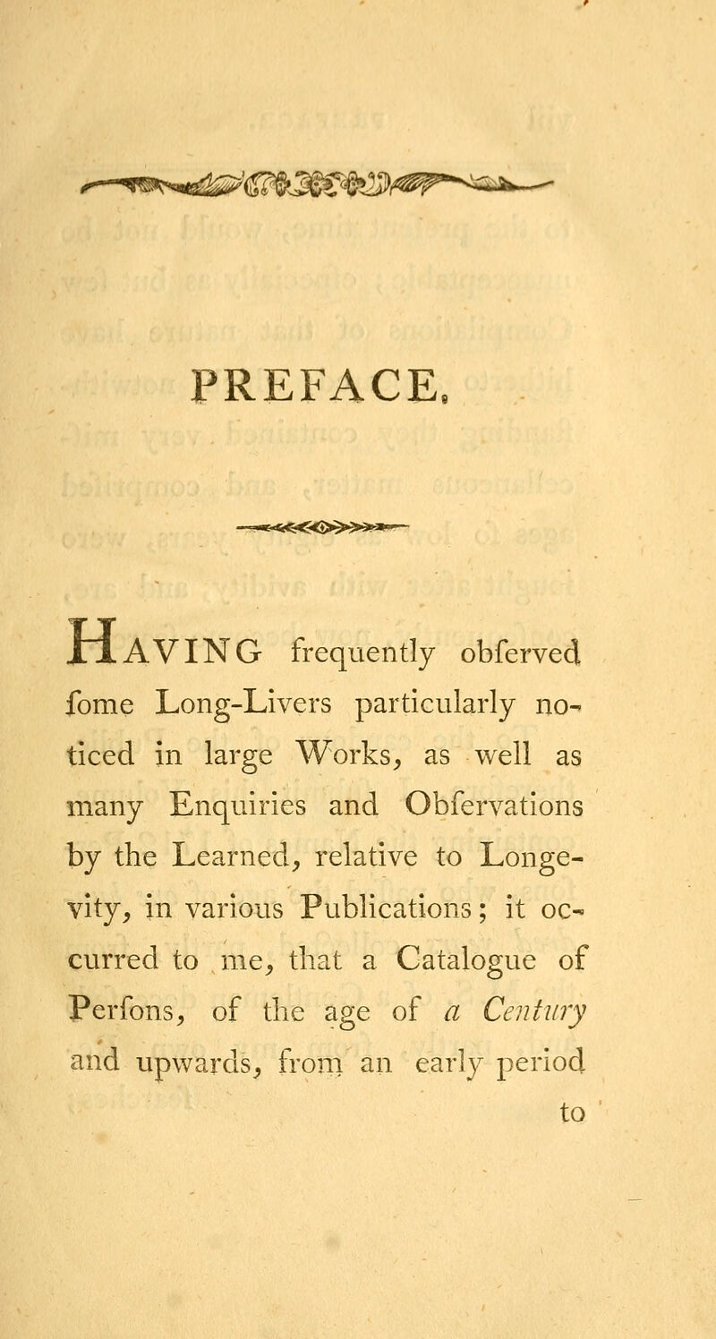 ^-^^^..ft^^^'^J^J^^fes^^^p^'^^iJ^--^ PREFACE JtIaVING frequently obferved fome Long-Livers particularly no- ticed in large Works, as well as many Enquiries and Obfervations by the Learned, relative to Longe- vity, in various Publications; it oc- curred to me, that a Catalogue of Perfons, of the age of a Century and upwards, from an early period to