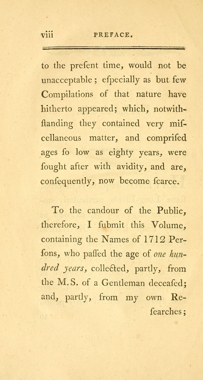 Vlll PREFACE. to the prefent time^ would not be unacceptable ; efpecially as but few Compilations of that nature have hitherto appeared; which, notwith- ftanding they contained very mif- cellaneous matter, and comprifed ages fo low as eighty years, were fought after with avidity, and are, confequently, now become fcarce. To the candour of the Public, therefore, I fubmit this Volume, containing the Names of 1712 Per- fons, who pafTed the age of one Imn- dred years, collefted, partly, from the M.S. of a Gentleman deceafed; and, partly, from my own Re- fearches;