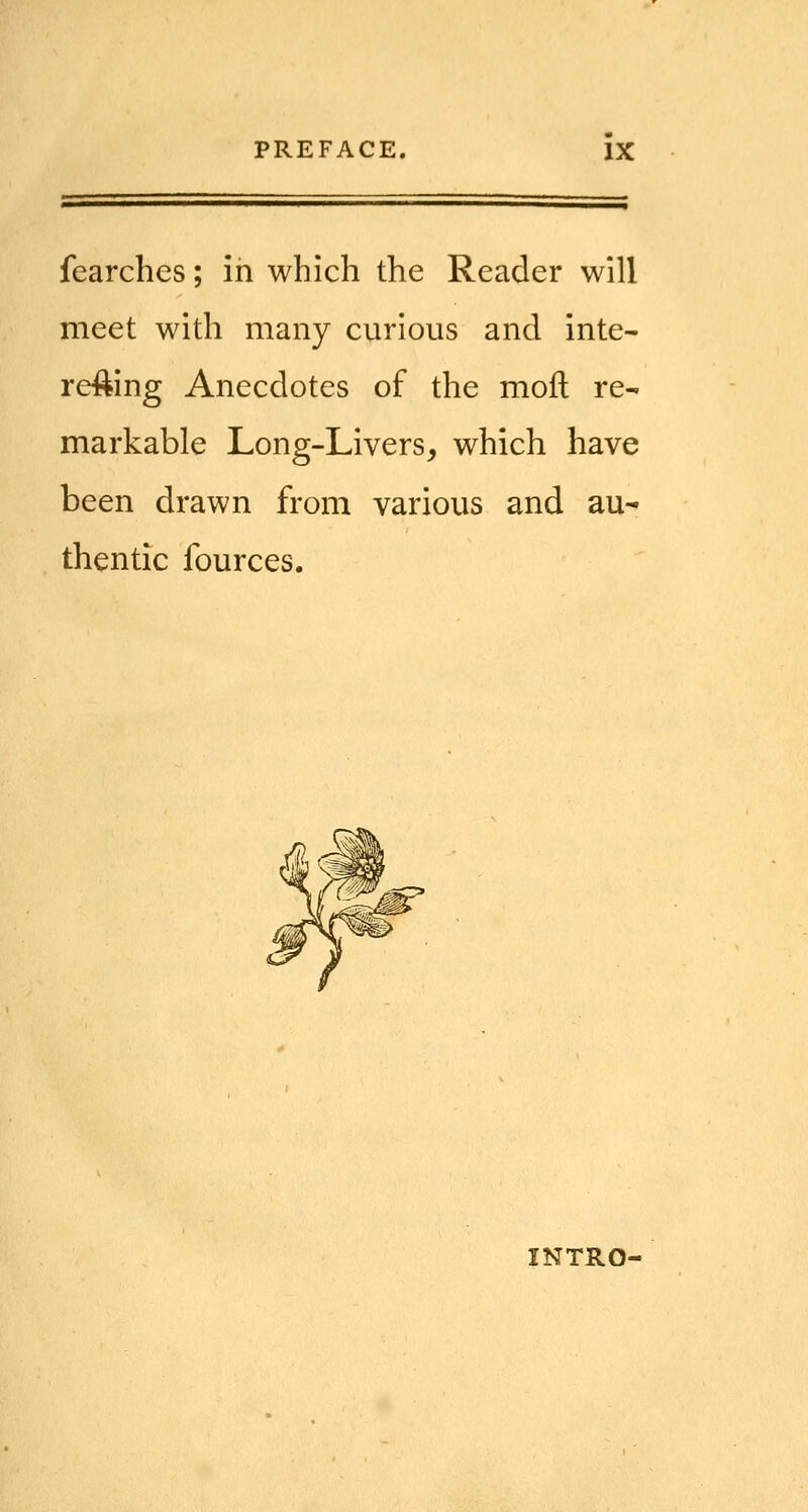 fearchcs; in which the Reader will meet with many curious and inte- re^ing Anecdotes of the moil re- markable Long-Livers, which have been drawn from various and au- thentic fources. INTRO-