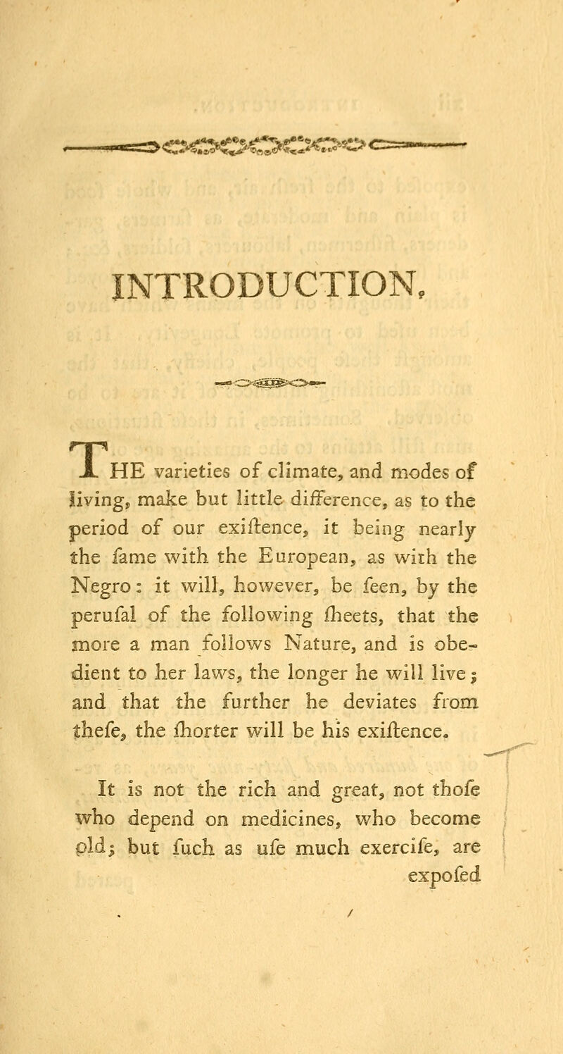 INTRODUCTION, y^^^K^>»r' HE varieties of climate, and modes of living, make but little difference, as to the period of our exiftence, it being nearly the fame with the European, as wirh the Negro: it will, however, be feen, by the perufal of the follov^ing fheets, that the more a man follows Nature, and is obe- dient to her laws, the longer he will livej and that the further he deviates from ihtfCf the fhorter will be his exiftence. It is not the rich and great, not thofe who depend on medicines, who become pld; but fuch as ufe much exercife, are expo fed