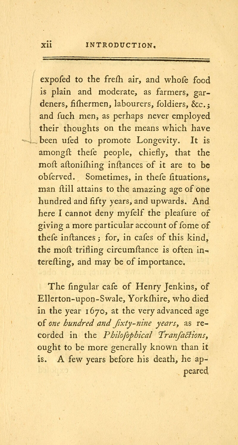 expofed to the frefh air, and whole food is plain and moderate, as farmers, gar- deners, iifliermen, labourers, foldiers, &c.; and fuch men, as perhaps never employed their thoughts on the means which have -. been ufed to promote Longevity. It is amongfl thefe people, chiefly, that the mofl; aftoniiliing inftances of it are to be obferved. Sometimes, in thefe fituations, man ftill attains to the amazing age of one hundred and fifty years, and upwards. And here I cannot deny myfelf the pleafure of giving a more particular account of fome of thefe infiiances j for, in cafes of this kind, the moil trifling circumftance is often in-^ terefling, and may be of importance. The Angular cafe of Henry Jenkins, of Ellerton-upon-Swale, Yorkfhire, who died in the year 1670, at the very advanced age oi one hundred and fixty-nine years, as re- corded in the Fhilofophical UranfaBions, ought to be more generally known than it is. A few years before his death, he ap- peared