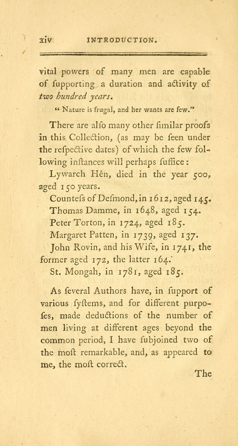 vital powers of many men are capable of fupporting a duration and adivity of two hundred years,  Nature is frugal, and her wants are few.'* There are alfo many other iimilar proofs in this Colledion^ (as may be ic^n under the refpeciive dates) of which the few fol-= lowing inilances will perhaps fuffice: Lywarch Hen, died in the year 50O9 aged 150 years. Countefs of Defmondjin 1612, aged 145* Thomas Damme, in 1648, aged 154. Peter Torton, in 1724, aged 185. Margaret Patten, in 1739, aged 137. John Rovin, and his Wife, in 1741, the former aged 172, the latter 164/ St. Mongah, in 1781, aged 185. As feveral Authors have, in fupport of various fyflems, and for different purpo- fes, made deductions of the number of men living at different ages beyond the common period, I have fubjoined two of the mofl remarkable, and, as appeared to me, the moll correct. The