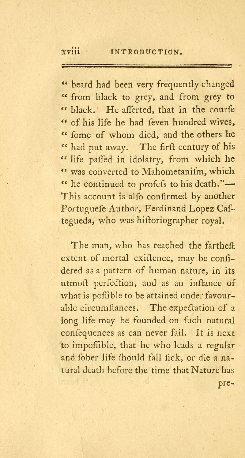 >• • XVIU INTRODUCTIOJ^. ■' ** beard had been very frequently changed ** from black to gi'ey, and from grey to ** black. He afferted, that in the courfe ** of his life he had feven hundred wives, ** fome of v^hom died, and the others he  had put av^^ay. The firft century of his ** life pafTed in idolatry, from which he  was converted to Mahometanifm, which ** he continued to profefs to his death.— This account is alfo confirmed by another Portuguefe Author, Ferdinand Lopez Caf- tegueda^ who was hiftoriographer royal. The man, who has reached the fartheft extent of mortal exiftence, may be confi- dered as a pattern of human nature, in its utmoil perfed:ion, and as an inftance of what is pofTible to be attained under favour- able circumftances. The exped:ation of a long life may be founded on fuch natural confequences as can never fail. It is next to impoffible, that he who leads a regular and fober life fhould fall fick, or die a na- tural death before the time that Nature has pre-.