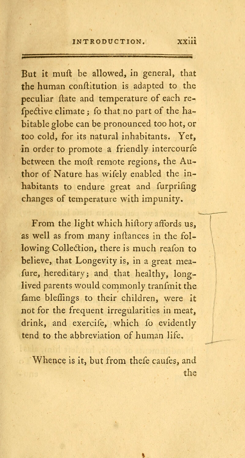 But it muft be allowed, in general, that the human conflltution is adapted to the peculiar ftate and temperature of each re- fpedtive climate; fo that no part of the ha- bitable globe can be pronounced too hot, or too cold, for its natural inhabitants. Yet, in order to promote a friendly intercourfe between the mofl remote regions, the Au- thor of Nature has wifely enabled the in- habitants to endure great and furprifmg changes of temperature with impunity. From the light which hiftory affords us, as well as from many inflances in the fol- lowing Colledion, there is much reafon to believe, that Longevity is, in a great mea- fure, hereditary; and that healthy, long- lived parents v/ould commonly tranfmit the fame bleffings to their children, were it not for the frequent irregularities in meat, drink, and exercife, which fo evidently tend to the abbreviation of human life. Whence is it, but from thefe caufes, and the ..^^