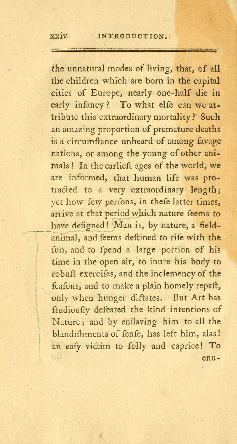 the unnatural modes of living, that, of all the children which are born in the capital cities of Europe, nearly one-half die in early infancy ? To what elfe can we at- tribute this extraordinary mortality ? Such an amazing proportion of premature deaths is a circumflance unheard of among favage nations, or among the young of other ani- mals ! In the earlieft ages of the world, we are informed, that human life was pro- trad:ed to a very extraordinary length; yet how few perfons, in thefe latter times, arrive at that period which nature feems to have defigned! :Man is, by nature, a field- animal, and feems deflined to rife with the fun, and to fpend a large portion of his time in the open air, to inure his body to robuft exercifes, and the inclemency of the feafons, and to make a plain homely repafl, only when hunger didtates. But Art has iludioufly defeated the kind intentions of Nature; and by enflaving him to all the blandishments of fenfe, has left him, alas! an eafy vidim to folly and caprice! To enu-