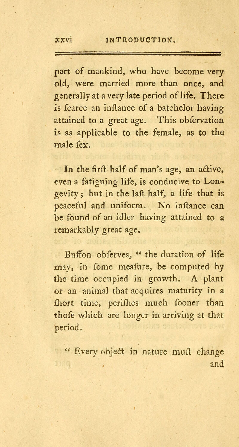 part of mankind, who have become very old, v^ere married more than once, and generally at a very late period of life. There is fcarce an inftance of a batchelor having attained to a great age. This obfervation is as applicable to the ftmale, as to the male fex. In the firft half of man's age, an ad:ive, even a fatiguing life, is conducive to Lon- gevity j but in the laft half, a life that is peaceful and uniform. No inftance caa be found of an idler having attained to a remarkably great age. Buffon obferves, *' the duration of life may, in fome meafure, be computed by the time occupied in growth. A plant or an animal that acquires maturity in a ihort time, periflies much fooner than thofe which are longer in arriving at that ** Every objed: in nature mufl change , and