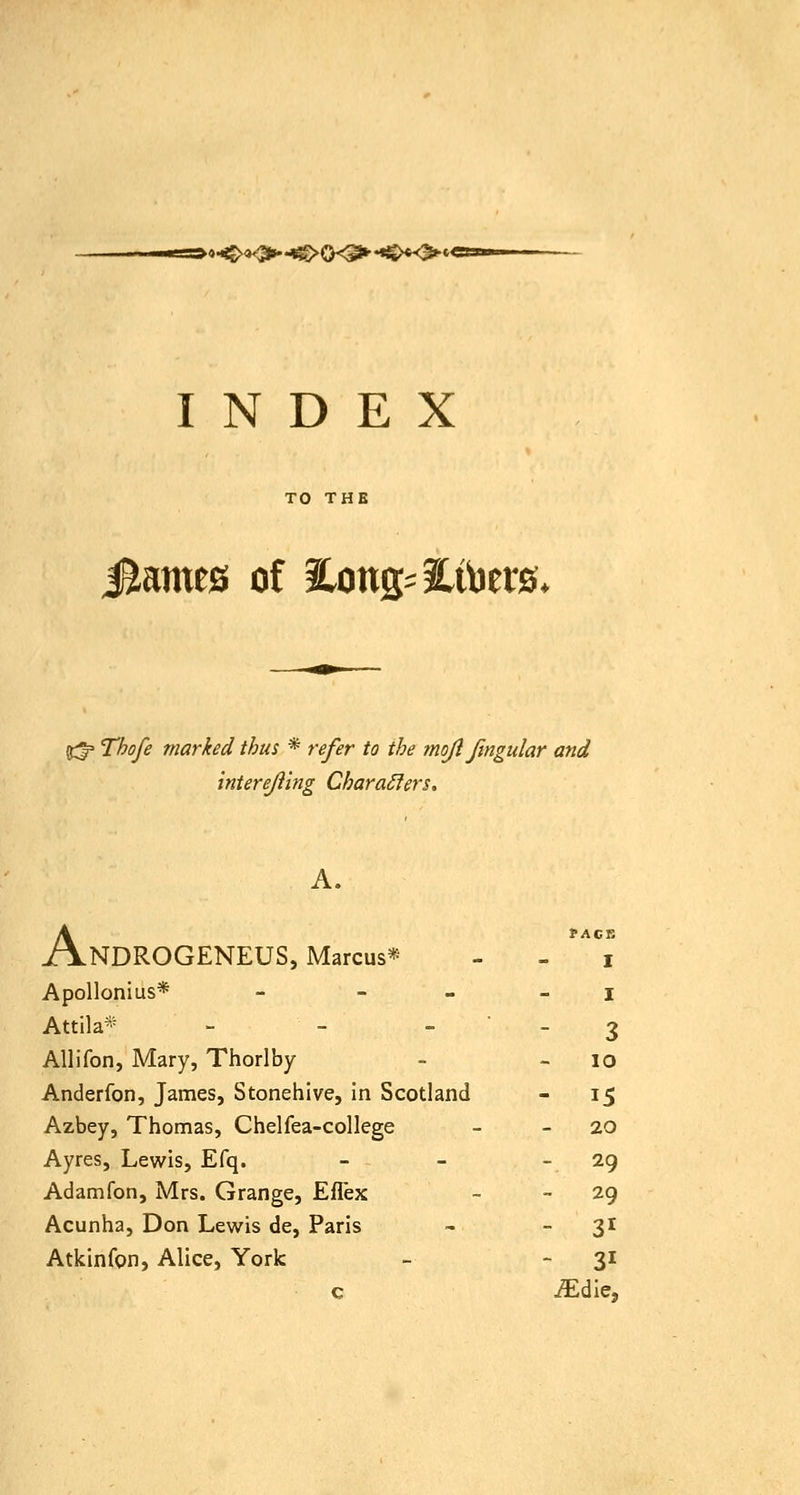 '•<>«0»-H^0<^ ♦<>*<>* INDEX TO THE Sainies of ilong^ilibets* t!:^ Thofe marked thus * refer to the mojl fmgular and interejiing CharaSiers. A. AnDROGENEUS, Marcus* - - ^^^ Apollonius* - - - - I Attila* - -  - 3 Allifon, Mary, Thorlby - - lO Anderfon, James, Stonehive, in Scotland - 15 Azbey, Thomas, Chelfea-college - - 20 Ayres, Lewis, Efq. - - - 29 Adamfon, Mrs. Grange, Eflex - - 29 Acunha, Don Lewis de, Paris - - 3^ Atkinfon, Alice, York - - 31 c ^die.