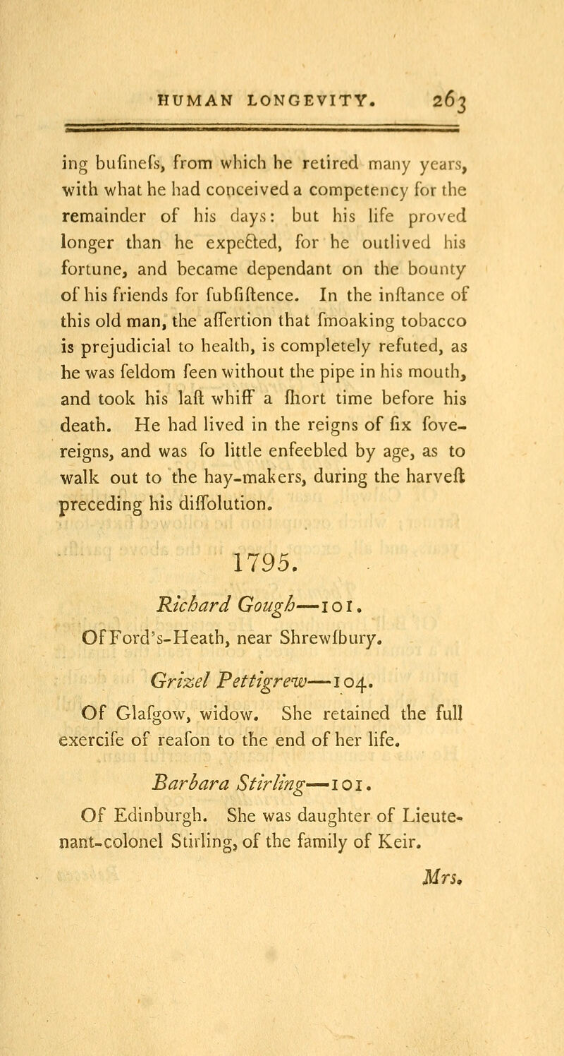 ing bufmefs, from which he retired many years, with what he had conceived a competency for the remainder of his days: but his hfe proved longer than he expelled, for he outlived his fortune, and became dependant on the bounty of his friends for fubfiftence. In the inftance of this old man, the aflertion that fmoaking tobacco is prejudicial to health, is completely refuted, as he was feldom feen without the pipe in his mouth, and took his laft whiff a fliort time before his death. He had lived in the reigns of fix fove- reigns, and was fo little enfeebled by age, as to walk out to the hay-makers, during the harveft preceding his diffolution. 1795. Richard Gough—i o I. Of Ford's-Heath, near Shrewfbury. Grizel Pettigrew—104. Of Glafgow, widow. She retained the full exercife of reafon to the end of her life. Barbara Stirling^ i o i. Of Edinburgh. She was daughter of Lieute- nant-colonel Sdrling, of the family of Keir.