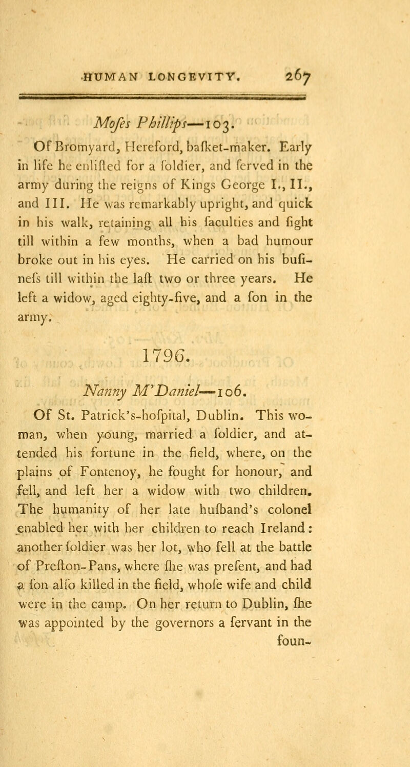 Mofes Phillips—103. OF Bromyard, Hereford, hafl<et-niaker. Early in life he enlifled for a foldier, and fcrved in the army during the reigns of Kings George I., II., and III. He was remarkably upright, and quick in his walk, retaining all his faculties and fight till within a few months, when a bad humour broke out in his eyes. He carried on his bufi- nefs till within the laft two or three years. He left a widow, aged eighty-five, and a fon in the army. 1796. Nanny M'Daniel-^lob. Of St. Patrick's-hofpital, Dublin. This wo- man, when young, married a foldier, and at- tended his fortune in the field, where, on the plains of Fontcnoy, he fought for honour, and fell, and left her a widow with two children. The humanity of her late hufband's colonel enabled her with her children to reach Ireland: another foldier was her lot, who fell at the battle of Prefton-Pans, where flie was prefent, and had a fon alfo killed in the field, whofe wife and child were in the camp. On her return to Dublin, flie was appointed by the governors a fervant in the foun-