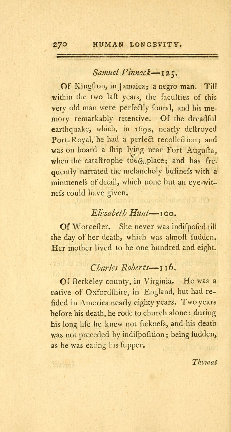 ^i——i—i^^—iiiiii III——j^—M—a^——^i^————»—» Sa?nuel Pinnock-^'^iz^, Of Kingfton, in Jamaica; a negro man. Till ■within the two laft years, the faculties of this very old man were perfectly found, and his me- mory remarkably retentive- Of the dreadful earthquake, which, in 1692, nearly deftroyed Port-Royal, he had a perfeQ; recolle8;ion; and was on board a fhip lyirg near Fort Augufta, when the cataftrophe tdfc/ij^.place; and has fre- quently narrated the melancholy bufinefs with a minutenefs of detail, which none but an eye-wit- nefs could have given. Elizabeth Hunt-^^i00. Of Worcefter. She never was indifpofed till the day of her death, which was almoft fudden. Her mother lived to be one hundred and eight, Charles Roberts—116. Of Berkeley county, in Virginia. He was a native of Oxfordfliire, in England, but had re- fided in America nearly eighty years. Two years before his death, he rode to church alone: during his long life he knew not ficknefs, and his death was not preceded by indifpofition; being fudden, as be was eating his fupper. Thomas