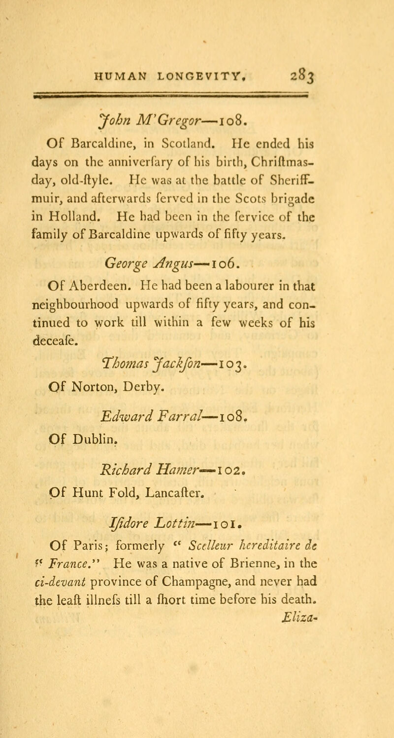 John M'Gregor—108. Of Barcaldine, in Scotland. He ended his days on the anniverfary of his birth, Chriflmas- day, old-ftyle. He was at the battle of SherifF- miiir, and afterwards ferved in the Scots brigade in Holland. He had been in the fervice of the family of Barcaldine upwards of fifty years. George Angus—106. Of Aberdeen. He had been a labourer in that neighbourhood upwards of fifty years, and con- tinued to work till within a few weeks of his deceafe. Thomas Jack/on—103. Of Norton, Derby. Edward Farral— i o 8. Of Dublin, Richard Hamer^^i 02. Of Hunt Fold, Lancafter. IJidore Lotti7i-—'iQi, Of Paris; formerly '* SccUeur hereditaire de ?* France. He was a native of Brienne^ in the ci-devant province of Champagne, and never had the leaft illnefs till a fiiort time before his death. £liza'